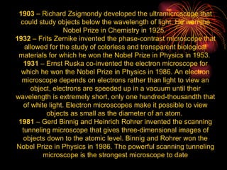 1903  – Richard Zsigmondy developed the ultramicroscope that could study objects below the wavelength of light. He won the Nobel Prize in Chemistry in 1925.  1932  – Frits Zernike invented the phase-contrast microscope that allowed for the study of colorless and transparent biological materials for which he won the Nobel Prize in Physics in 1953.  1931  – Ernst Ruska co-invented the electron microscope for which he won the Nobel Prize in Physics in 1986. An electron microscope depends on electrons rather than light to view an object, electrons are speeded up in a vacuum until their wavelength is extremely short, only one hundred-thousandth that of white light. Electron microscopes make it possible to view objects as small as the diameter of an atom.  1981  – Gerd Binnig and Heinrich Rohrer invented the scanning tunneling microscope that gives three-dimensional images of objects down to the atomic level. Binnig and Rohrer won the Nobel Prize in Physics in 1986. The powerful scanning tunneling microscope is the strongest microscope to date 