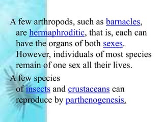 A few arthropods, such as barnacles,
are hermaphroditic, that is, each can
have the organs of both sexes.
However, individuals of most species
remain of one sex all their lives.
A few species
of insects and crustaceans can
reproduce by parthenogenesis.
 