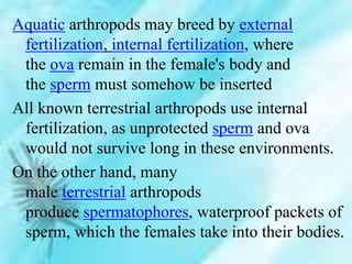 Aquatic arthropods may breed by external
fertilization, internal fertilization, where
the ova remain in the female's body and
the sperm must somehow be inserted
All known terrestrial arthropods use internal
fertilization, as unprotected sperm and ova
would not survive long in these environments.
On the other hand, many
male terrestrial arthropods
produce spermatophores, waterproof packets of
sperm, which the females take into their bodies.
 
