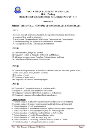 YVU – MSc Zoology Syllabus, 2014-2015 Page 1
YOGI VEMANA UNIVERSITY :: KADAPA
M.Sc. Zoology
Revised Syllabus Effective from the Academic Year 2014-15
Semester- I
ZTH 101 : STRUCTURAL ANATOMY OF INVERTEBRATA & VERTEBRATA
UNIT -1
1.1 Species concept, International code of Zoological nomenclature, Taxonomical
procedures, New trends in taxonomy
1.2 Acoelomata, Pseudocoelomata, Coelomata, Protostomia and Dueterostomia
1.3 Patterns of feeding and digestion in Porifera and Coelenterata
1.4 Feeding in Polychaeta, Mollusca & Echinodermata
UNIT-II
2.1 Structure of Gill, Lungs and Trachea
2.2 Circulatory system in Annelids, Arthropods and Mollusca
2.3 Advanced nervous system- Annelida, Arthropoda and Mollusca
2.4 Larval forms of Crustacea and Echinodermata
UNIT-III
3.1 Vertebrate integument and its derivatives: skin structure and functions, glands, scales,
horns, claws, nails, hoofs, feathers and hairs
3.2 Evolution of heart
3.3 Evolution of aortic arches
3.4 Comparative account of respiratory organs
UNIT-IV
4.1 Evolution of Urinogenital system in vertebrate series
4.2 Organs of Olfaction, taste and lateral line system
4.3 Comparative anatomy of the brain in relation to its functions
4.4 Comparative anatomy of spinal cord and cranial nerves
List of Practicals
1. Museum study of all phylum wise representatives (Protozoa to Echinoderm)
2. Museum study of all class wise representatives (Cyclostomes & Mammals)
3. Virtual dissection of crab nervous system
4. Virtual dissection of poiceloceros digestive, reproductive and nervous system
5. Virtual dissection of cockroach reproductive and nervous system
6. Virtual dissection of weberian ossicle and brain in Labeo rohita
7. Virtual dissection of cranial- Nerves of Labeo rohita
8. Virtual dissection of cranial Nerves of frog/ toad
9. Virtual dissection of circulatory (arterial & venous) system in Calotes
10. Virtual dissection of Urinogenital system in calotes.
 