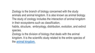 Zoology is the branch of biology concerned with the study
animals and animal kingdom. It is also known as animal biology.
The study of zoology includes the interaction of animal kingdom
in their ecosystems such as classification,
habits, structure, embryology, distribution, evolution, and extinct
species.
Zoology is the division of biology that deals with the animal
kingdom. It is the scientific study related to the entire species of
the animal kingdom.
 