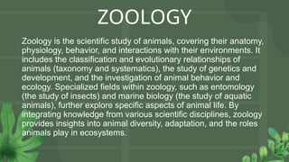 ZOOLOGY
Zoology is the scientific study of animals, covering their anatomy,
physiology, behavior, and interactions with their environments. It
includes the classification and evolutionary relationships of
animals (taxonomy and systematics), the study of genetics and
development, and the investigation of animal behavior and
ecology. Specialized fields within zoology, such as entomology
(the study of insects) and marine biology (the study of aquatic
animals), further explore specific aspects of animal life. By
integrating knowledge from various scientific disciplines, zoology
provides insights into animal diversity, adaptation, and the roles
animals play in ecosystems.
 