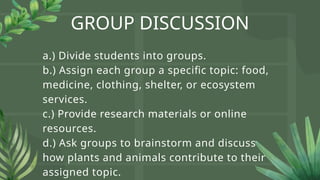GROUP DISCUSSION
a.) Divide students into groups.
b.) Assign each group a specific topic: food,
medicine, clothing, shelter, or ecosystem
services.
c.) Provide research materials or online
resources.
d.) Ask groups to brainstorm and discuss
how plants and animals contribute to their
assigned topic.
 