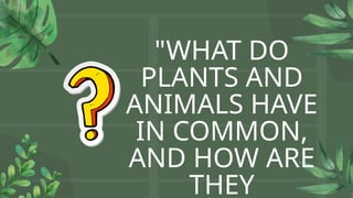"WHAT DO
PLANTS AND
ANIMALS HAVE
IN COMMON,
AND HOW ARE
THEY
 
