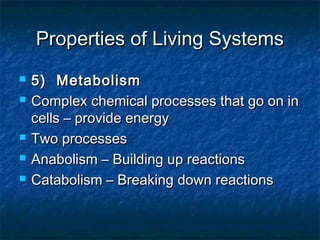 Properties of Living SystemsProperties of Living Systems
 5) Metabolism5) Metabolism
 Complex chemical processes that go on inComplex chemical processes that go on in
cells – provide energycells – provide energy
 Two processesTwo processes
 Anabolism – Building up reactionsAnabolism – Building up reactions
 Catabolism – Breaking down reactionsCatabolism – Breaking down reactions
 