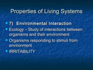 Properties of Living SystemsProperties of Living Systems
 7) Environmental Interaction7) Environmental Interaction
 Ecology – Study of interactions betweenEcology – Study of interactions between
organisms and their environmentorganisms and their environment
 Organisms responding to stimuli fromOrganisms responding to stimuli from
environmentenvironment
 IRRITABILITYIRRITABILITY
 