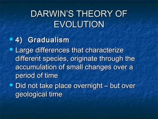 DARWIN’S THEORY OFDARWIN’S THEORY OF
EVOLUTIONEVOLUTION
 4) Gradualism4) Gradualism
 Large differences that characterizeLarge differences that characterize
different species, originate through thedifferent species, originate through the
accumulation of small changes over aaccumulation of small changes over a
period of timeperiod of time
 Did not take place overnight – but overDid not take place overnight – but over
geological timegeological time
 