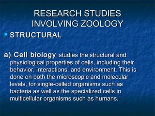 RESEARCH STUDIESRESEARCH STUDIES
INVOLVING ZOOLOGYINVOLVING ZOOLOGY
 STRUCTURALSTRUCTURAL
a) Cell biologya) Cell biology studies the structural andstudies the structural and
physiological properties of cells, including theirphysiological properties of cells, including their
behavior, interactions, and environment. This isbehavior, interactions, and environment. This is
done on both the microscopic and moleculardone on both the microscopic and molecular
levels, for single-celled organisms such aslevels, for single-celled organisms such as
bacteria as well as the specialized cells inbacteria as well as the specialized cells in
multicellular organisms such as humans.multicellular organisms such as humans.
 