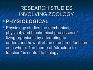 RESEARCH STUDIESRESEARCH STUDIES
INVOLVING ZOOLOGYINVOLVING ZOOLOGY
 PHYSIOLOGICALPHYSIOLOGICAL
 Physiology studies the mechanical,Physiology studies the mechanical,
physical, and biochemical processes ofphysical, and biochemical processes of
living organisms by attempting toliving organisms by attempting to
understand how all of the structures functionunderstand how all of the structures function
as a whole. The theme of "structure toas a whole. The theme of "structure to
function" is central to biology.function" is central to biology.
 