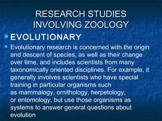 RESEARCH STUDIESRESEARCH STUDIES
INVOLVING ZOOLOGYINVOLVING ZOOLOGY
 EVOLUTIONARY
 Evolutionary research is concerned with the origin
and descent of species, as well as their change
over time, and includes scientists from many
taxonomically oriented disciplines. For example, it
generally involves scientists who have special
training in particular organisms such
as mammalogy, ornithology, herpetology,
or entomology, but use those organisms as
systems to answer general questions about
evolution
 