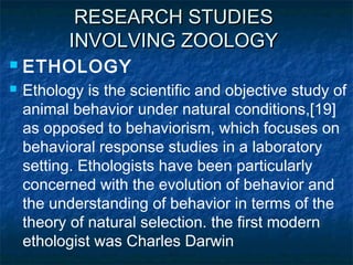 RESEARCH STUDIESRESEARCH STUDIES
INVOLVING ZOOLOGYINVOLVING ZOOLOGY
 ETHOLOGY
 Ethology is the scientific and objective study of
animal behavior under natural conditions,[19]
as opposed to behaviorism, which focuses on
behavioral response studies in a laboratory
setting. Ethologists have been particularly
concerned with the evolution of behavior and
the understanding of behavior in terms of the
theory of natural selection. the first modern
ethologist was Charles Darwin
 