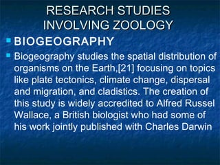 RESEARCH STUDIESRESEARCH STUDIES
INVOLVING ZOOLOGYINVOLVING ZOOLOGY
 BIOGEOGRAPHY
 Biogeography studies the spatial distribution of
organisms on the Earth,[21] focusing on topics
like plate tectonics, climate change, dispersal
and migration, and cladistics. The creation of
this study is widely accredited to Alfred Russel
Wallace, a British biologist who had some of
his work jointly published with Charles Darwin
 