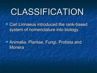 CLASSIFICATIONCLASSIFICATION
 Carl Linnaeus introduced the rank-basedCarl Linnaeus introduced the rank-based
system of nomenclature into biology.system of nomenclature into biology.
 Animalia, Plantae, Fungi, Protista andAnimalia, Plantae, Fungi, Protista and
MoneraMonera
 