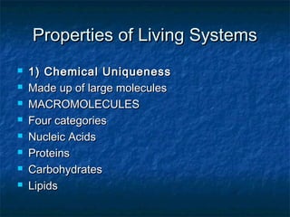 Properties of Living SystemsProperties of Living Systems
 1) Chemical Uniqueness1) Chemical Uniqueness
 Made up of large moleculesMade up of large molecules
 MACROMOLECULESMACROMOLECULES
 Four categoriesFour categories
 Nucleic AcidsNucleic Acids
 ProteinsProteins
 CarbohydratesCarbohydrates
 LipidsLipids
 