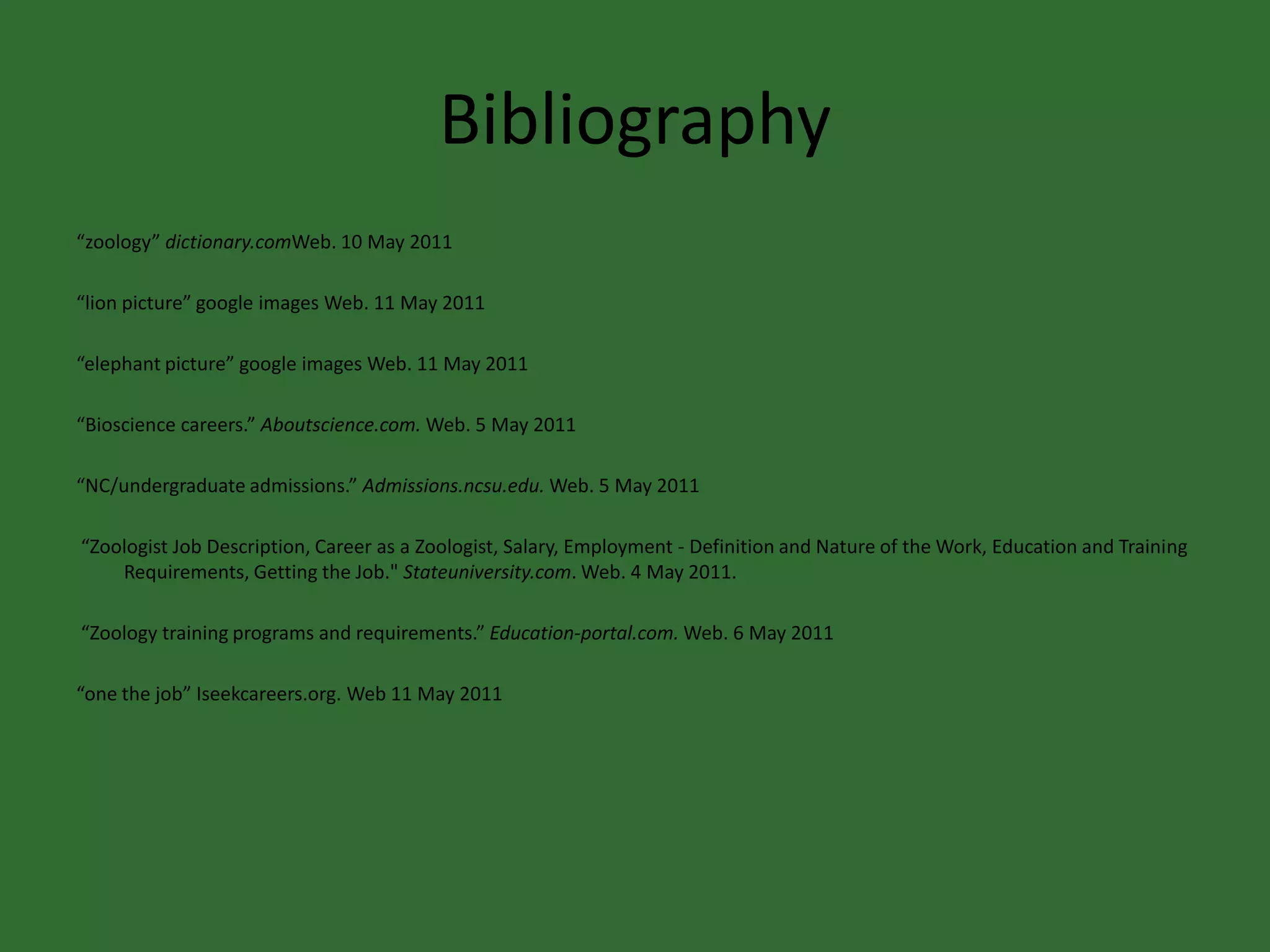 Bibliography“zoology” dictionary.comWeb. 10 May 2011“lion picture” google images Web. 11 May 2011“elephant picture” google images Web. 11 May 2011“Bioscience careers.” Aboutscience.com. Web. 5 May 2011 “NC/undergraduate admissions.” Admissions.ncsu.edu. Web. 5 May 2011 “Zoologist Job Description, Career as a Zoologist, Salary, Employment - Definition and Nature of the Work, Education and Training Requirements, Getting the Job." Stateuniversity.com. Web. 4 May 2011.  “Zoology training programs and requirements.” Education-portal.com. Web. 6 May 2011“one the job” Iseekcareers.org. Web 11 May 2011
