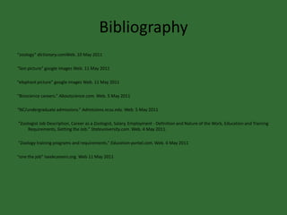 Bibliography“zoology” dictionary.comWeb. 10 May 2011“lion picture” google images Web. 11 May 2011“elephant picture” google images Web. 11 May 2011“Bioscience careers.” Aboutscience.com. Web. 5 May 2011 “NC/undergraduate admissions.” Admissions.ncsu.edu. Web. 5 May 2011 “Zoologist Job Description, Career as a Zoologist, Salary, Employment - Definition and Nature of the Work, Education and Training Requirements, Getting the Job." Stateuniversity.com. Web. 4 May 2011.  “Zoology training programs and requirements.” Education-portal.com. Web. 6 May 2011“one the job” Iseekcareers.org. Web 11 May 2011