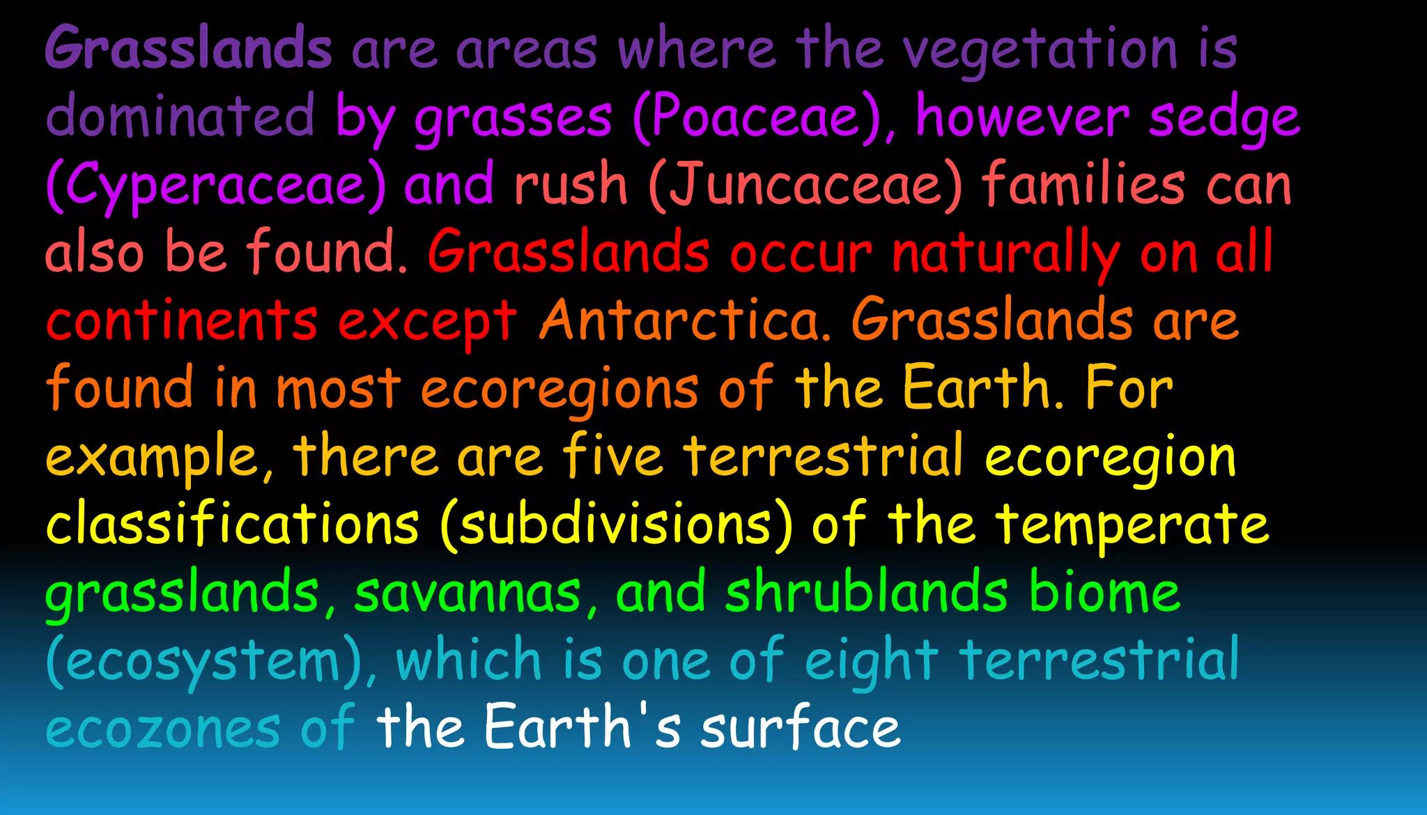 Grasslands are areas where the vegetation is
dominated by grasses (Poaceae), however sedge
(Cyperaceae) and rush (Juncaceae) families can
also be found. Grasslands occur naturally on all
continents except Antarctica. Grasslands are
found in most ecoregions of the Earth. For
example, there are five terrestrial ecoregion
classifications (subdivisions) of the temperate
grasslands, savannas, and shrublands biome
(ecosystem), which is one of eight terrestrial
ecozones of the Earth's surface
 