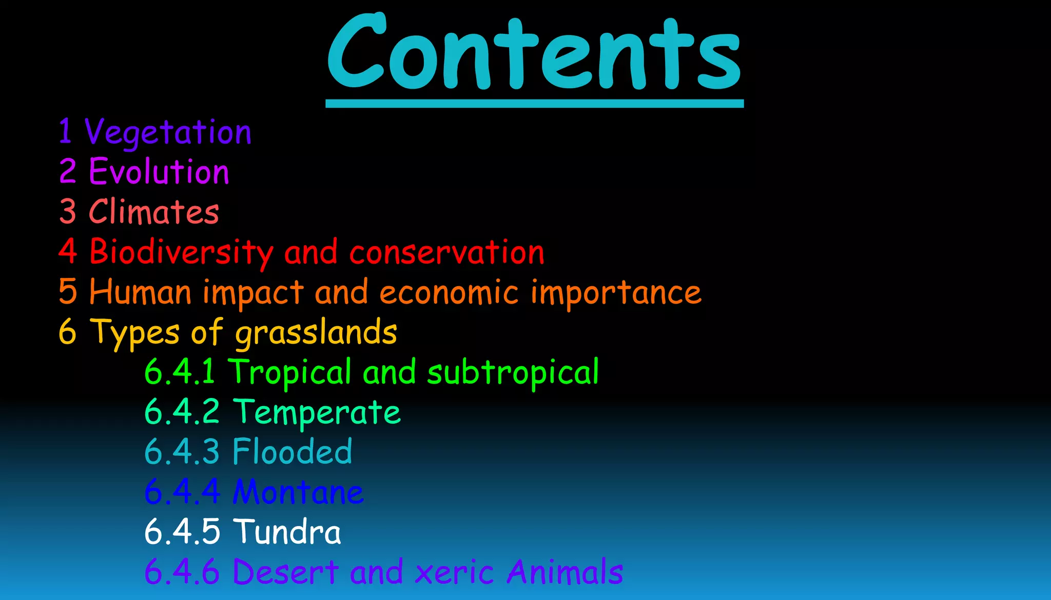Contents
1 Vegetation
2 Evolution
3 Climates
4 Biodiversity and conservation
5 Human impact and economic importance
6 Types of grasslands
6.4.1 Tropical and subtropical
6.4.2 Temperate
6.4.3 Flooded
6.4.4 Montane
6.4.5 Tundra
6.4.6 Desert and xeric Animals
 