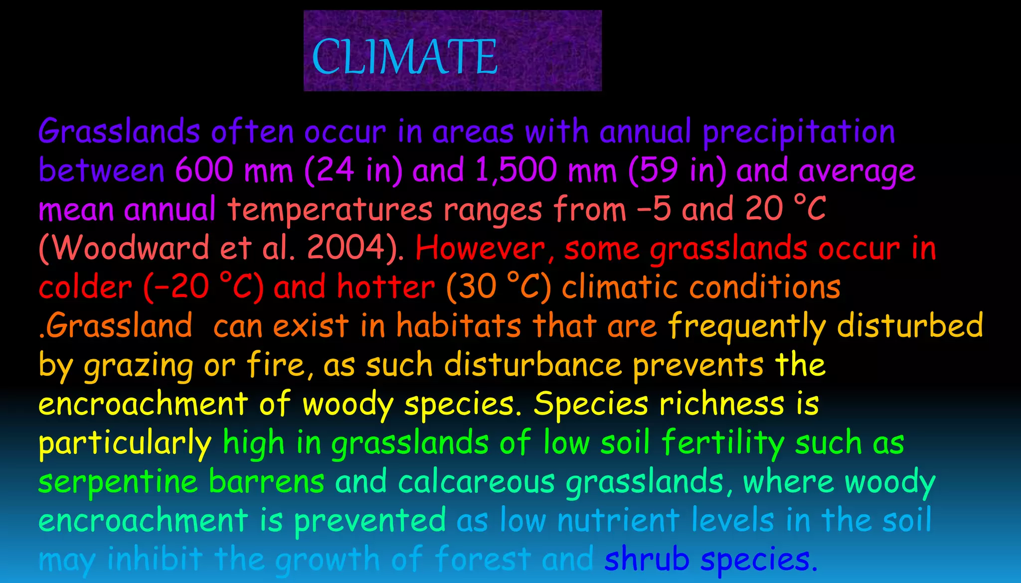 Grasslands often occur in areas with annual precipitation
between 600 mm (24 in) and 1,500 mm (59 in) and average
mean annual temperatures ranges from −5 and 20 °C
(Woodward et al. 2004). However, some grasslands occur in
colder (−20 °C) and hotter (30 °C) climatic conditions
.Grassland can exist in habitats that are frequently disturbed
by grazing or fire, as such disturbance prevents the
encroachment of woody species. Species richness is
particularly high in grasslands of low soil fertility such as
serpentine barrens and calcareous grasslands, where woody
encroachment is prevented as low nutrient levels in the soil
may inhibit the growth of forest and shrub species.
CLIMATE
 