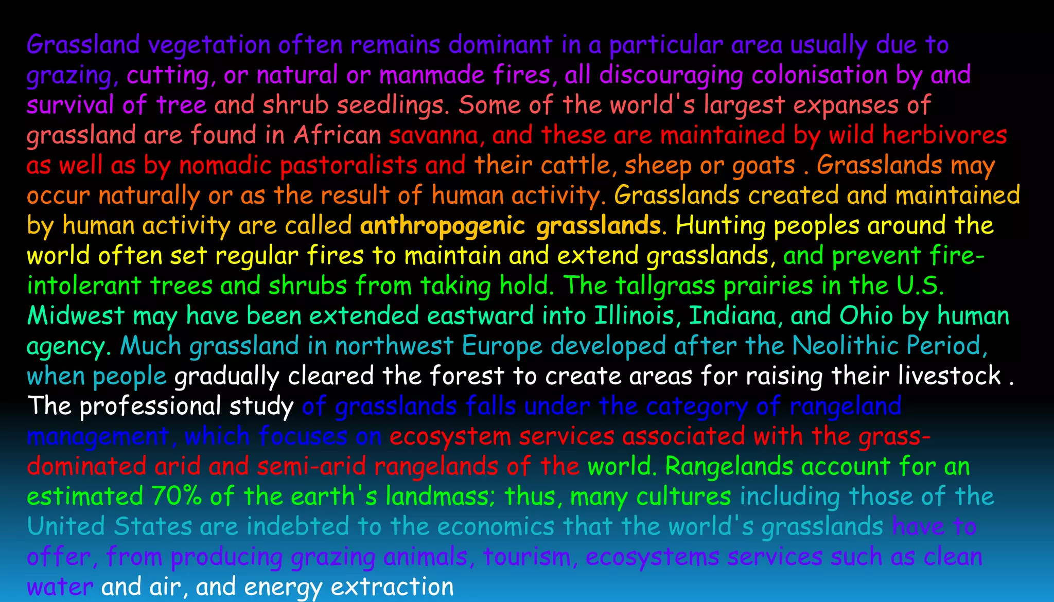 Grassland vegetation often remains dominant in a particular area usually due to
grazing, cutting, or natural or manmade fires, all discouraging colonisation by and
survival of tree and shrub seedlings. Some of the world's largest expanses of
grassland are found in African savanna, and these are maintained by wild herbivores
as well as by nomadic pastoralists and their cattle, sheep or goats . Grasslands may
occur naturally or as the result of human activity. Grasslands created and maintained
by human activity are called anthropogenic grasslands. Hunting peoples around the
world often set regular fires to maintain and extend grasslands, and prevent fire-
intolerant trees and shrubs from taking hold. The tallgrass prairies in the U.S.
Midwest may have been extended eastward into Illinois, Indiana, and Ohio by human
agency. Much grassland in northwest Europe developed after the Neolithic Period,
when people gradually cleared the forest to create areas for raising their livestock .
The professional study of grasslands falls under the category of rangeland
management, which focuses on ecosystem services associated with the grass-
dominated arid and semi-arid rangelands of the world. Rangelands account for an
estimated 70% of the earth's landmass; thus, many cultures including those of the
United States are indebted to the economics that the world's grasslands have to
offer, from producing grazing animals, tourism, ecosystems services such as clean
water and air, and energy extraction
 