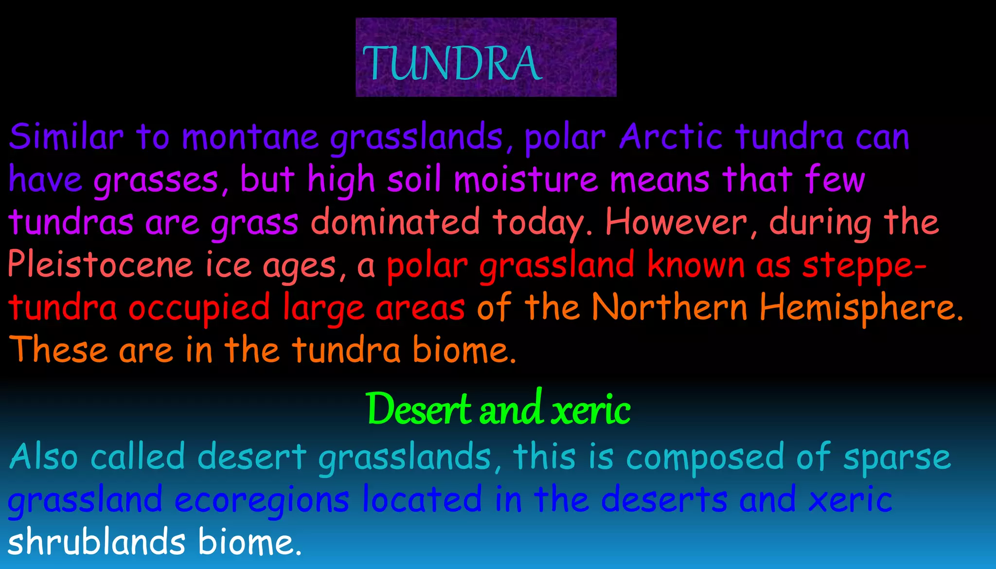 Similar to montane grasslands, polar Arctic tundra can
have grasses, but high soil moisture means that few
tundras are grass dominated today. However, during the
Pleistocene ice ages, a polar grassland known as steppe-
tundra occupied large areas of the Northern Hemisphere.
These are in the tundra biome.
Desert and xeric
Also called desert grasslands, this is composed of sparse
grassland ecoregions located in the deserts and xeric
shrublands biome.
TUNDRA
 
