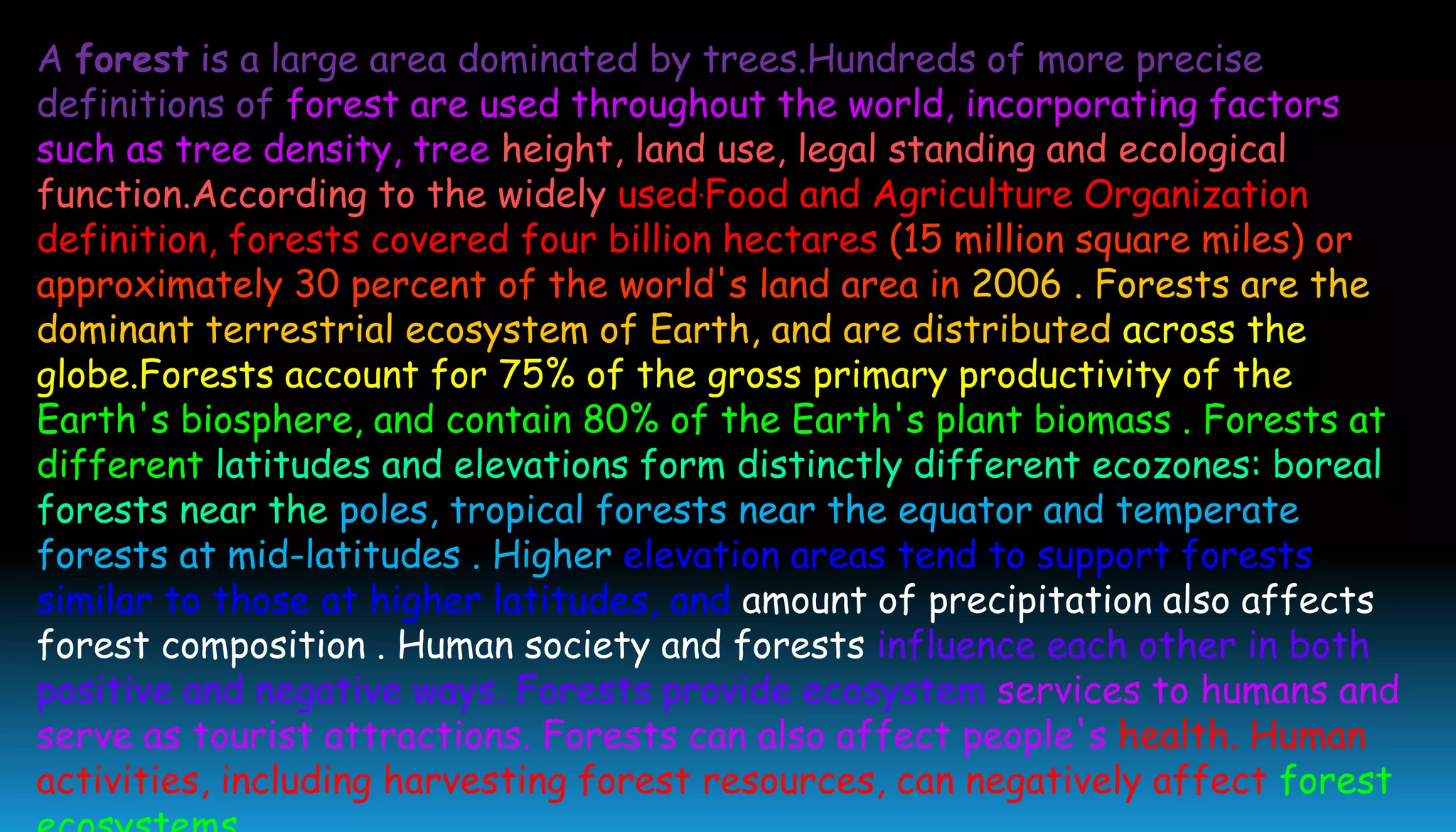 A forest is a large area dominated by trees.Hundreds of more precise
definitions of forest are used throughout the world, incorporating factors
such as tree density, tree height, land use, legal standing and ecological
function.According to the widely used.Food and Agriculture Organization
definition, forests covered four billion hectares (15 million square miles) or
approximately 30 percent of the world's land area in 2006 . Forests are the
dominant terrestrial ecosystem of Earth, and are distributed across the
globe.Forests account for 75% of the gross primary productivity of the
Earth's biosphere, and contain 80% of the Earth's plant biomass . Forests at
different latitudes and elevations form distinctly different ecozones: boreal
forests near the poles, tropical forests near the equator and temperate
forests at mid-latitudes . Higher elevation areas tend to support forests
similar to those at higher latitudes, and amount of precipitation also affects
forest composition . Human society and forests influence each other in both
positive and negative ways. Forests provide ecosystem services to humans and
serve as tourist attractions. Forests can also affect people's health. Human
activities, including harvesting forest resources, can negatively affect forest
 