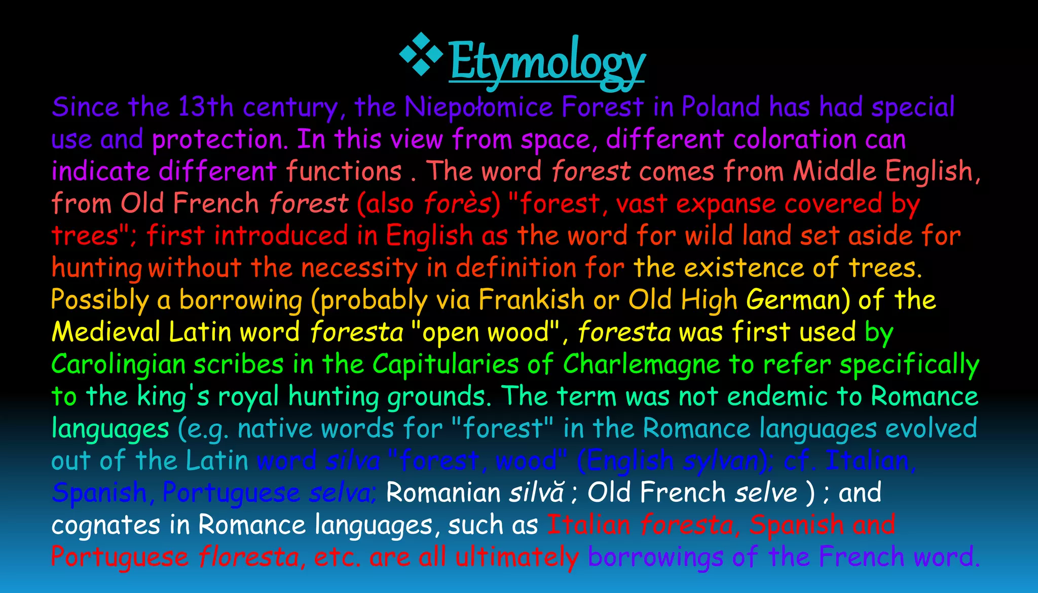 Etymology
Since the 13th century, the Niepołomice Forest in Poland has had special
use and protection. In this view from space, different coloration can
indicate different functions . The word forest comes from Middle English,
from Old French forest (also forès) "forest, vast expanse covered by
trees"; first introduced in English as the word for wild land set aside for
hunting without the necessity in definition for the existence of trees.
Possibly a borrowing (probably via Frankish or Old High German) of the
Medieval Latin word foresta "open wood", foresta was first used by
Carolingian scribes in the Capitularies of Charlemagne to refer specifically
to the king's royal hunting grounds. The term was not endemic to Romance
languages (e.g. native words for "forest" in the Romance languages evolved
out of the Latin word silva "forest, wood" (English sylvan); cf. Italian,
Spanish, Portuguese selva; Romanian silvă ; Old French selve ) ; and
cognates in Romance languages, such as Italian foresta, Spanish and
Portuguese floresta, etc. are all ultimately borrowings of the French word.
 