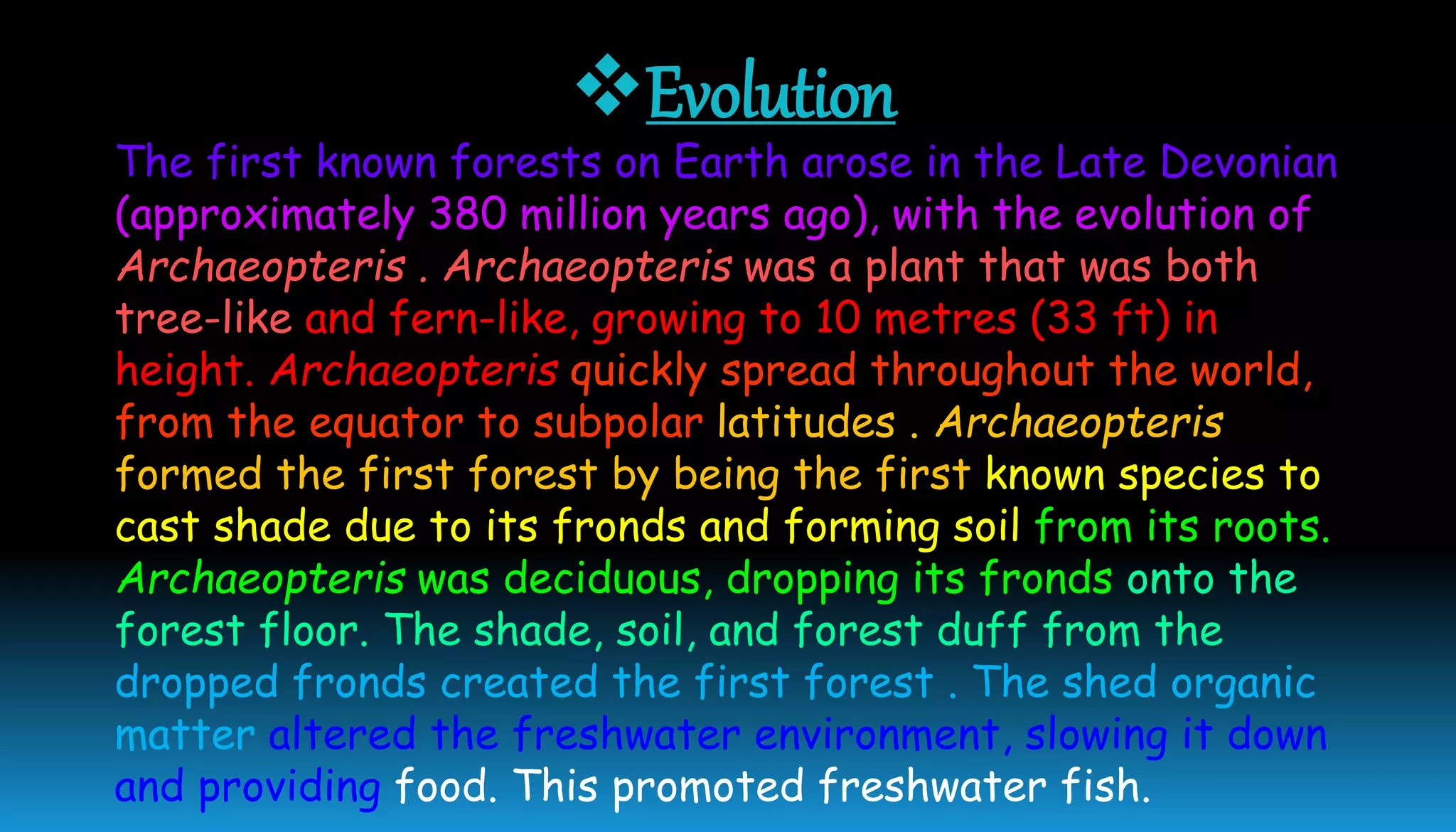 Evolution
The first known forests on Earth arose in the Late Devonian
(approximately 380 million years ago), with the evolution of
Archaeopteris . Archaeopteris was a plant that was both
tree-like and fern-like, growing to 10 metres (33 ft) in
height. Archaeopteris quickly spread throughout the world,
from the equator to subpolar latitudes . Archaeopteris
formed the first forest by being the first known species to
cast shade due to its fronds and forming soil from its roots.
Archaeopteris was deciduous, dropping its fronds onto the
forest floor. The shade, soil, and forest duff from the
dropped fronds created the first forest . The shed organic
matter altered the freshwater environment, slowing it down
and providing food. This promoted freshwater fish.
 