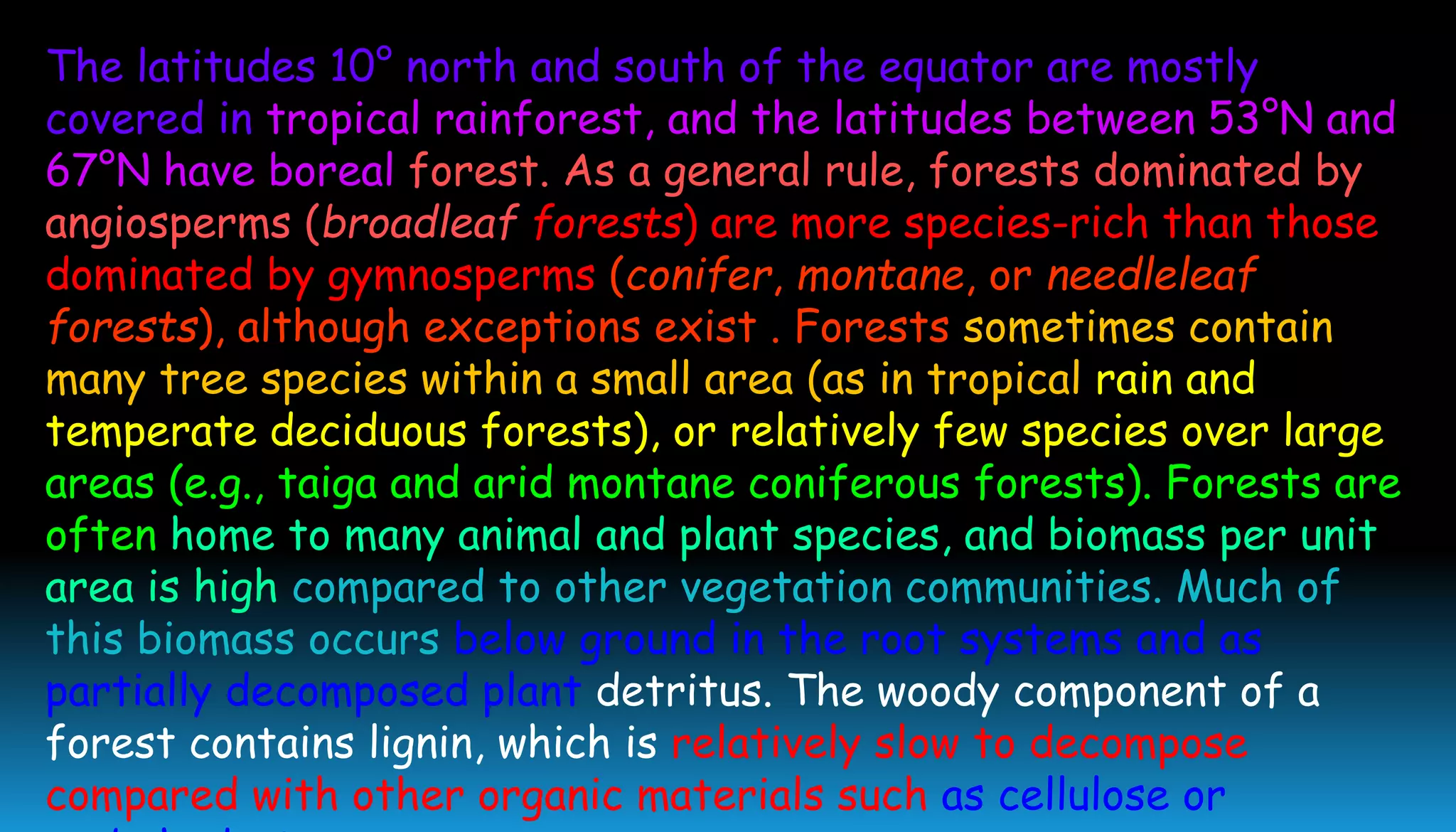 The latitudes 10° north and south of the equator are mostly
covered in tropical rainforest, and the latitudes between 53°N and
67°N have boreal forest. As a general rule, forests dominated by
angiosperms (broadleaf forests) are more species-rich than those
dominated by gymnosperms (conifer, montane, or needleleaf
forests), although exceptions exist . Forests sometimes contain
many tree species within a small area (as in tropical rain and
temperate deciduous forests), or relatively few species over large
areas (e.g., taiga and arid montane coniferous forests). Forests are
often home to many animal and plant species, and biomass per unit
area is high compared to other vegetation communities. Much of
this biomass occurs below ground in the root systems and as
partially decomposed plant detritus. The woody component of a
forest contains lignin, which is relatively slow to decompose
compared with other organic materials such as cellulose or
 