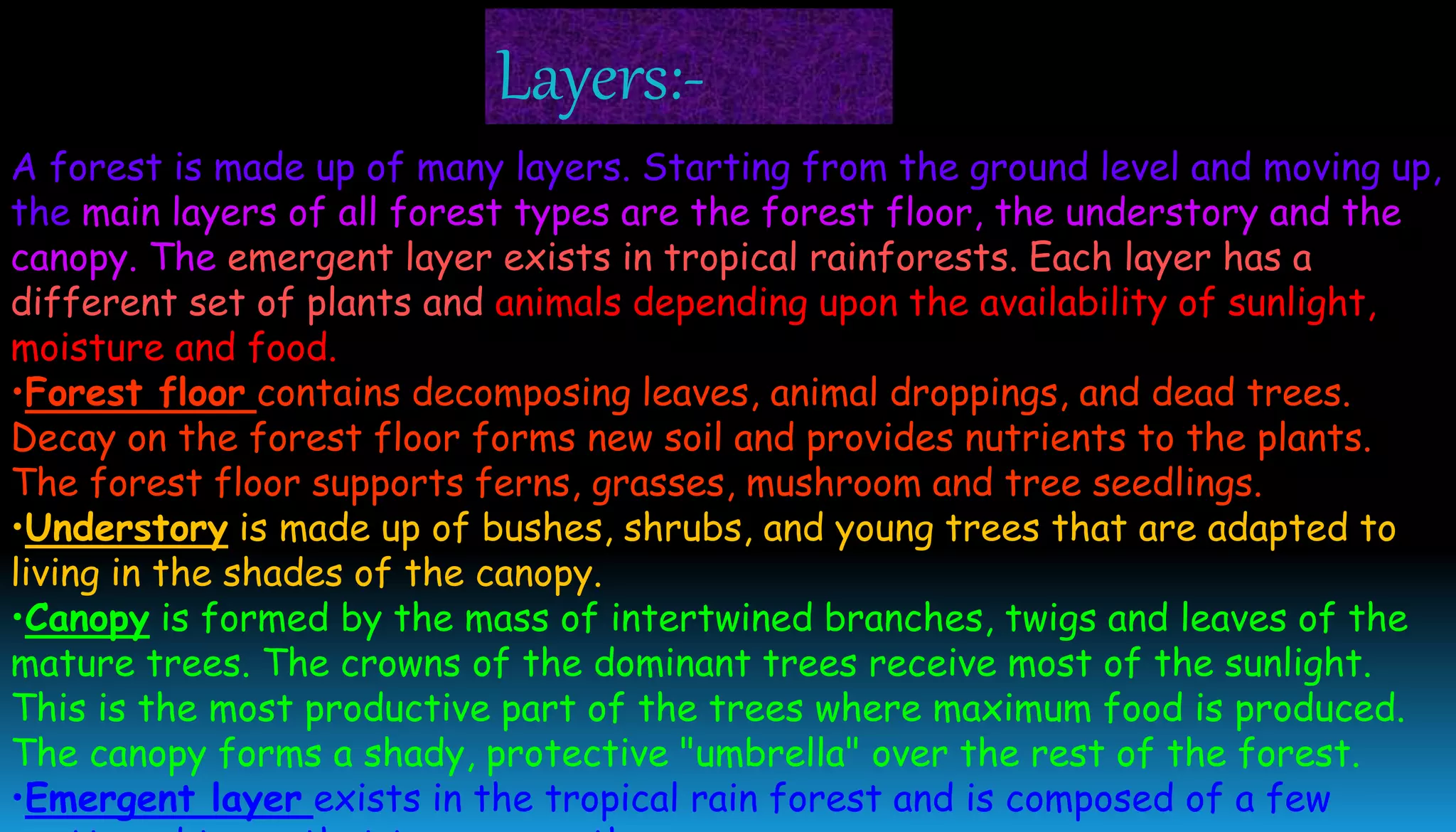 A forest is made up of many layers. Starting from the ground level and moving up,
the main layers of all forest types are the forest floor, the understory and the
canopy. The emergent layer exists in tropical rainforests. Each layer has a
different set of plants and animals depending upon the availability of sunlight,
moisture and food.
•Forest floor contains decomposing leaves, animal droppings, and dead trees.
Decay on the forest floor forms new soil and provides nutrients to the plants.
The forest floor supports ferns, grasses, mushroom and tree seedlings.
•Understory is made up of bushes, shrubs, and young trees that are adapted to
living in the shades of the canopy.
•Canopy is formed by the mass of intertwined branches, twigs and leaves of the
mature trees. The crowns of the dominant trees receive most of the sunlight.
This is the most productive part of the trees where maximum food is produced.
The canopy forms a shady, protective "umbrella" over the rest of the forest.
•Emergent layer exists in the tropical rain forest and is composed of a few
Layers:-
 