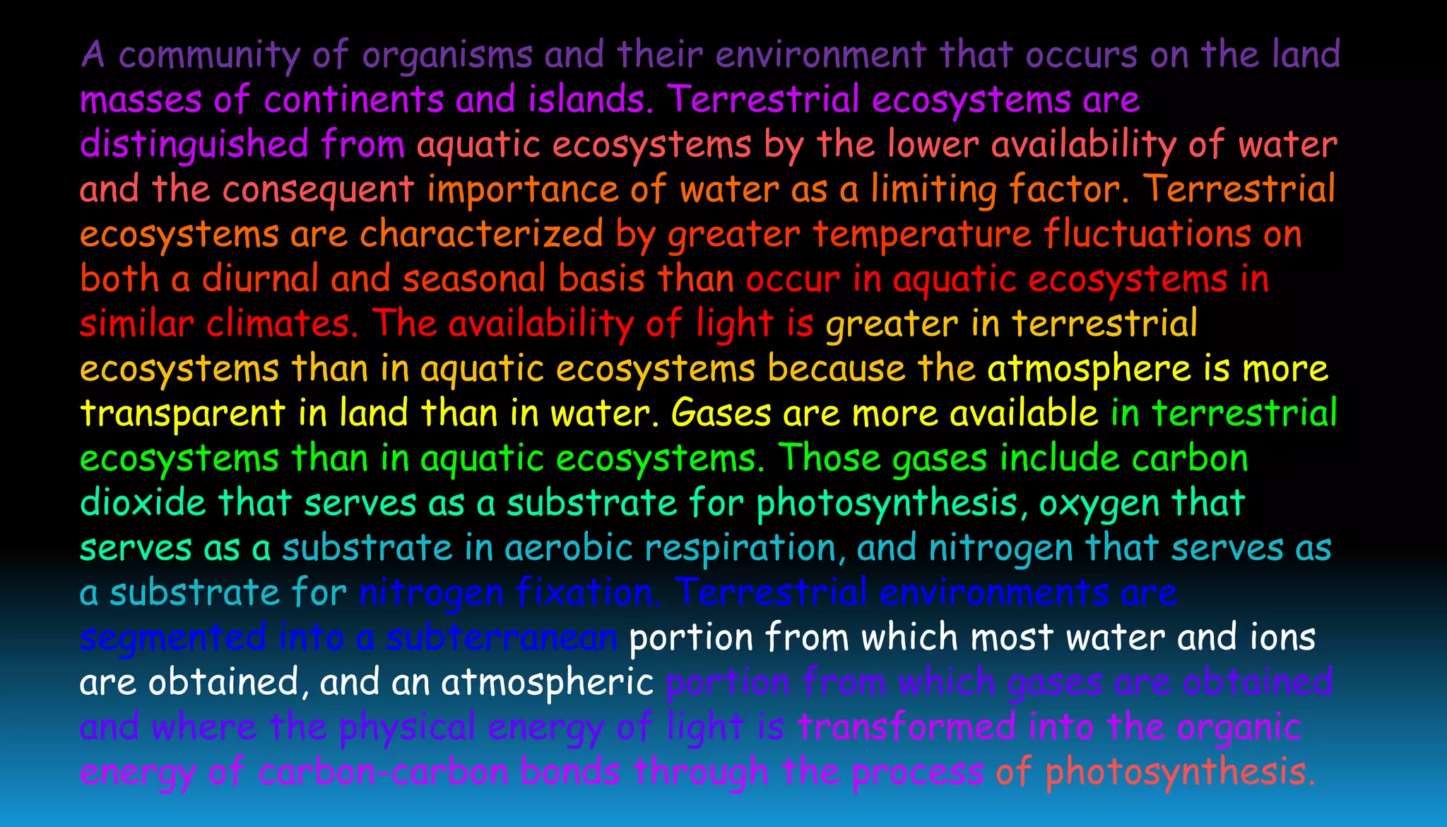A community of organisms and their environment that occurs on the land
masses of continents and islands. Terrestrial ecosystems are
distinguished from aquatic ecosystems by the lower availability of water
and the consequent importance of water as a limiting factor. Terrestrial
ecosystems are characterized by greater temperature fluctuations on
both a diurnal and seasonal basis than occur in aquatic ecosystems in
similar climates. The availability of light is greater in terrestrial
ecosystems than in aquatic ecosystems because the atmosphere is more
transparent in land than in water. Gases are more available in terrestrial
ecosystems than in aquatic ecosystems. Those gases include carbon
dioxide that serves as a substrate for photosynthesis, oxygen that
serves as a substrate in aerobic respiration, and nitrogen that serves as
a substrate for nitrogen fixation. Terrestrial environments are
segmented into a subterranean portion from which most water and ions
are obtained, and an atmospheric portion from which gases are obtained
and where the physical energy of light is transformed into the organic
energy of carbon-carbon bonds through the process of photosynthesis.
 