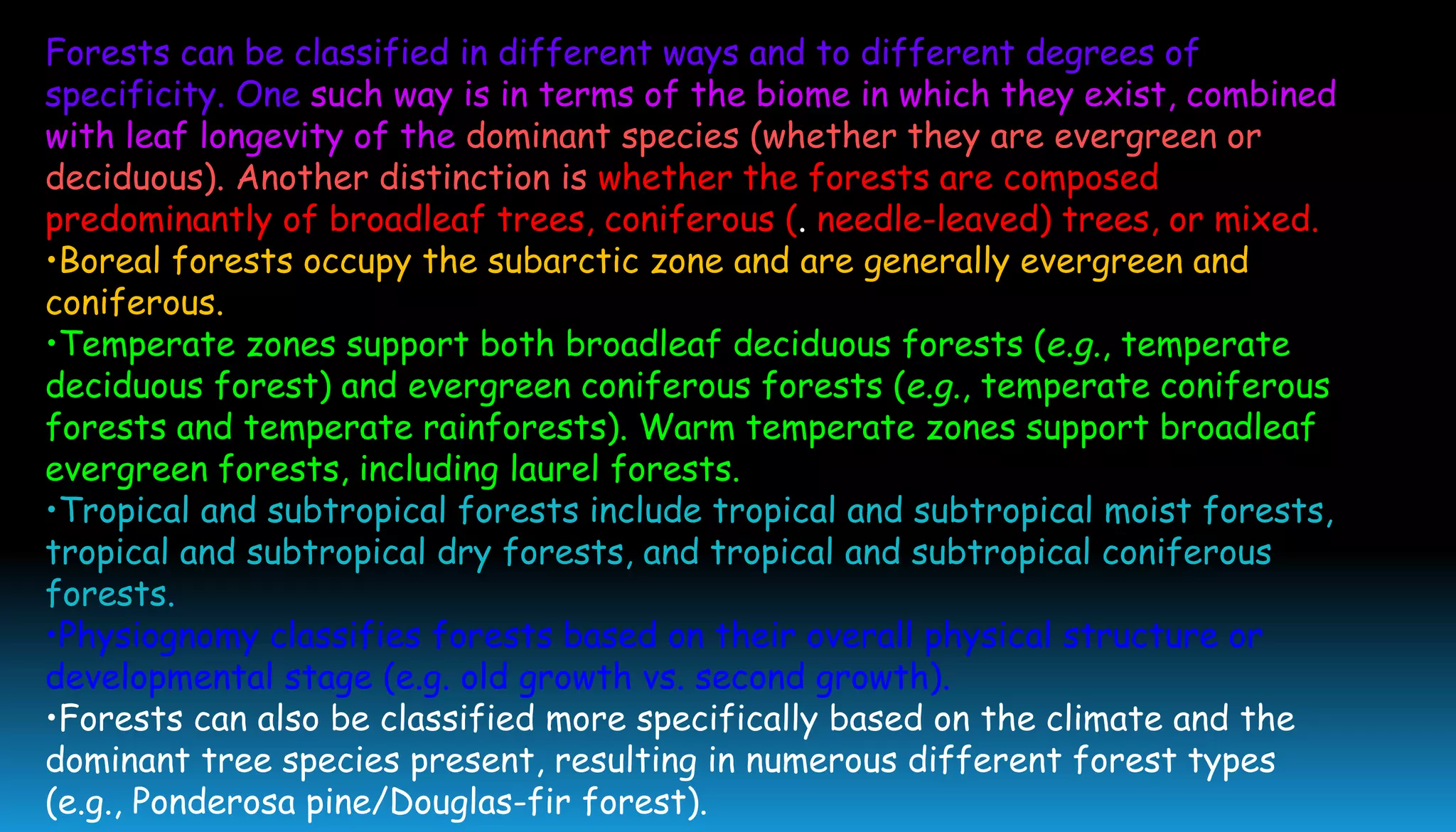 Forests can be classified in different ways and to different degrees of
specificity. One such way is in terms of the biome in which they exist, combined
with leaf longevity of the dominant species (whether they are evergreen or
deciduous). Another distinction is whether the forests are composed
predominantly of broadleaf trees, coniferous (. needle-leaved) trees, or mixed.
•Boreal forests occupy the subarctic zone and are generally evergreen and
coniferous.
•Temperate zones support both broadleaf deciduous forests (e.g., temperate
deciduous forest) and evergreen coniferous forests (e.g., temperate coniferous
forests and temperate rainforests). Warm temperate zones support broadleaf
evergreen forests, including laurel forests.
•Tropical and subtropical forests include tropical and subtropical moist forests,
tropical and subtropical dry forests, and tropical and subtropical coniferous
forests.
•Physiognomy classifies forests based on their overall physical structure or
developmental stage (e.g. old growth vs. second growth).
•Forests can also be classified more specifically based on the climate and the
dominant tree species present, resulting in numerous different forest types
(e.g., Ponderosa pine/Douglas-fir forest).
 