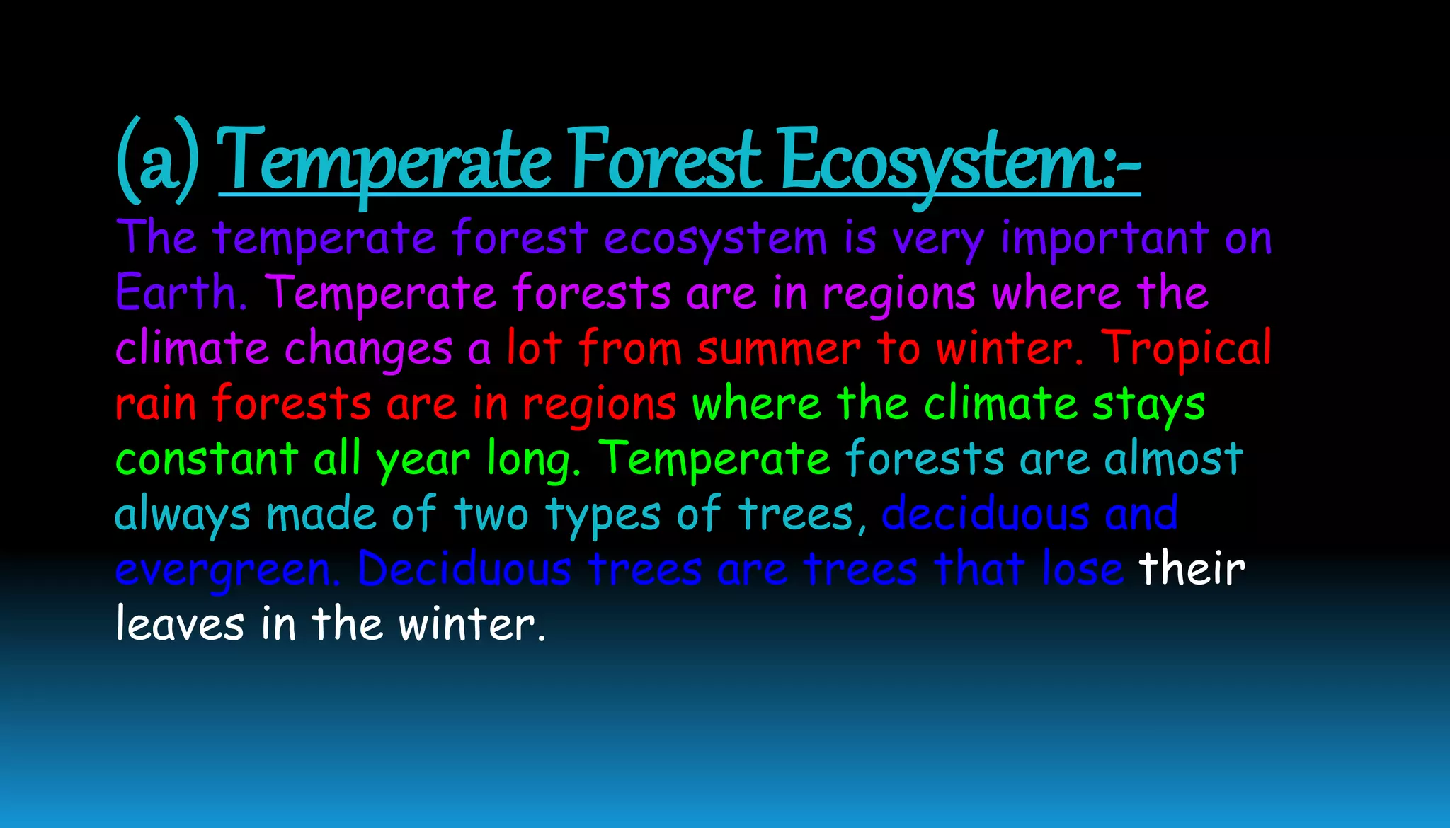 (a) Temperate Forest Ecosystem:-
The temperate forest ecosystem is very important on
Earth. Temperate forests are in regions where the
climate changes a lot from summer to winter. Tropical
rain forests are in regions where the climate stays
constant all year long. Temperate forests are almost
always made of two types of trees, deciduous and
evergreen. Deciduous trees are trees that lose their
leaves in the winter.
 