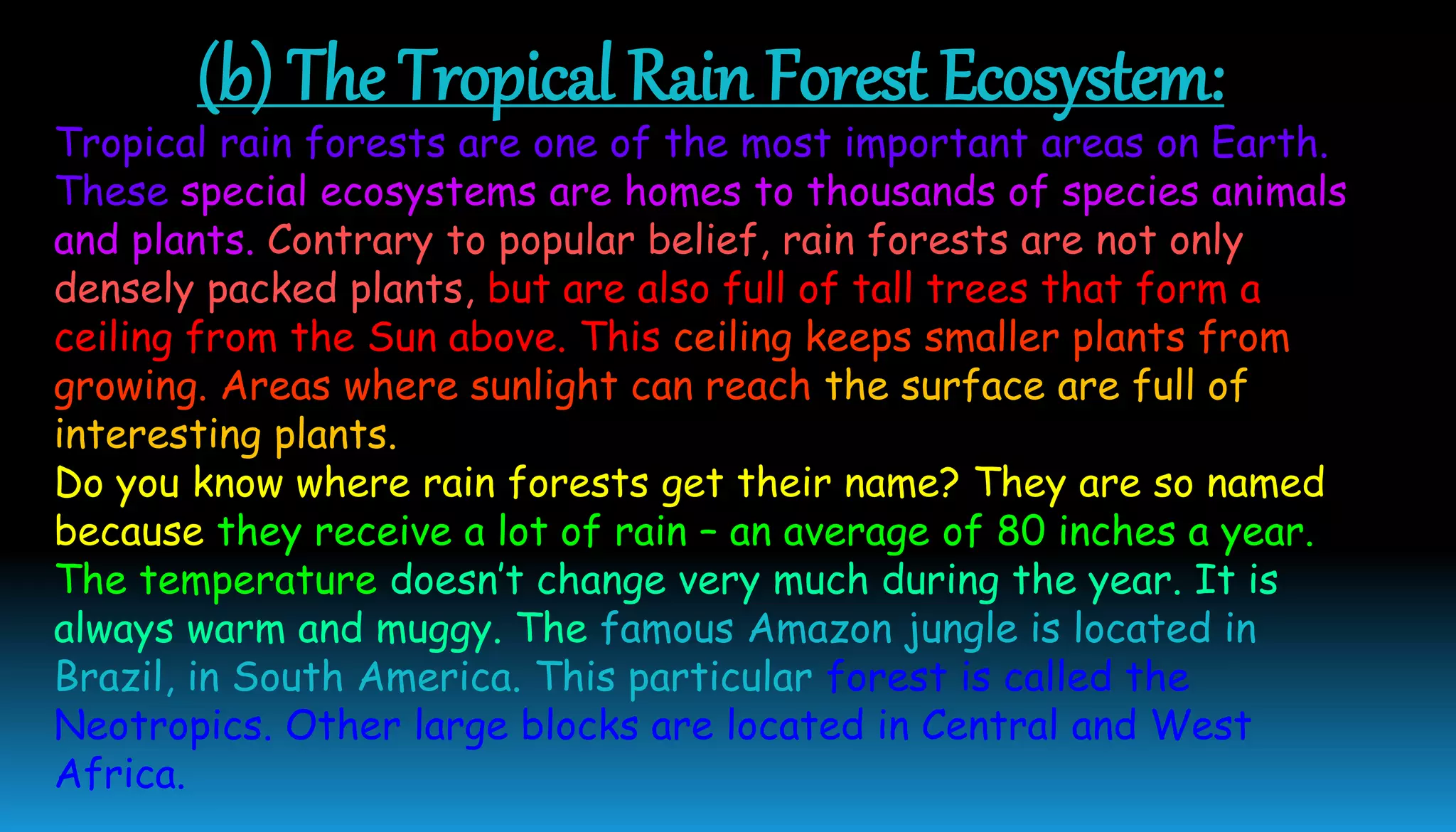 (b) The Tropical Rain Forest Ecosystem:
Tropical rain forests are one of the most important areas on Earth.
These special ecosystems are homes to thousands of species animals
and plants. Contrary to popular belief, rain forests are not only
densely packed plants, but are also full of tall trees that form a
ceiling from the Sun above. This ceiling keeps smaller plants from
growing. Areas where sunlight can reach the surface are full of
interesting plants.
Do you know where rain forests get their name? They are so named
because they receive a lot of rain – an average of 80 inches a year.
The temperature doesn’t change very much during the year. It is
always warm and muggy. The famous Amazon jungle is located in
Brazil, in South America. This particular forest is called the
Neotropics. Other large blocks are located in Central and West
Africa.
 