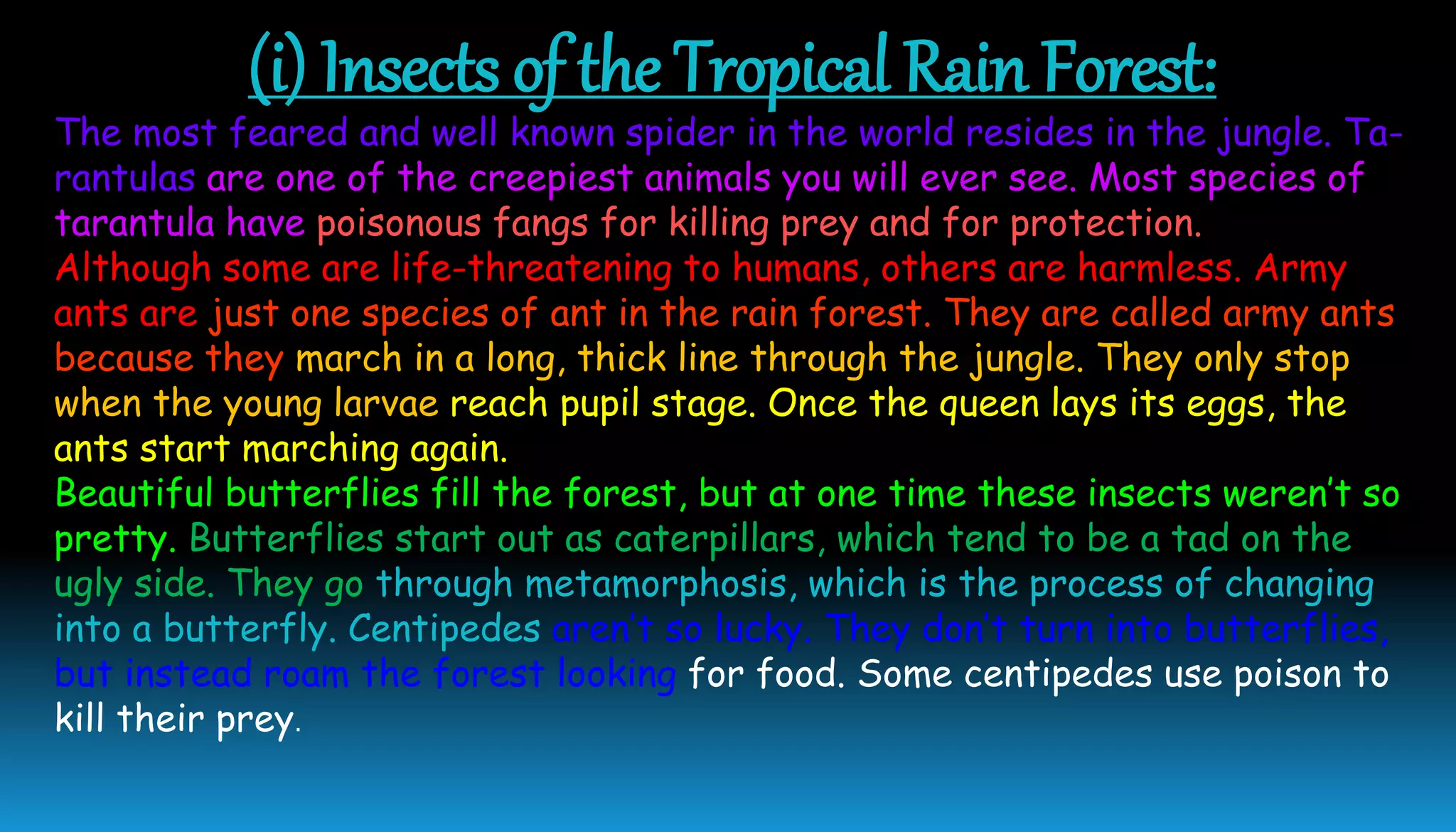 (i) Insects of the Tropical Rain Forest:
The most feared and well known spider in the world resides in the jungle. Ta-
rantulas are one of the creepiest animals you will ever see. Most species of
tarantula have poisonous fangs for killing prey and for protection.
Although some are life-threatening to humans, others are harmless. Army
ants are just one species of ant in the rain forest. They are called army ants
because they march in a long, thick line through the jungle. They only stop
when the young larvae reach pupil stage. Once the queen lays its eggs, the
ants start marching again.
Beautiful butterflies fill the forest, but at one time these insects weren’t so
pretty. Butterflies start out as caterpillars, which tend to be a tad on the
ugly side. They go through metamorphosis, which is the process of changing
into a butterfly. Centipedes aren’t so lucky. They don’t turn into butterflies,
but instead roam the forest looking for food. Some centipedes use poison to
kill their prey.
 