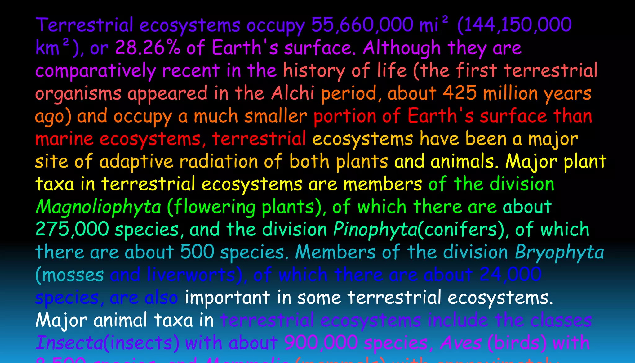 Terrestrial ecosystems occupy 55,660,000 mi² (144,150,000
km²), or 28.26% of Earth's surface. Although they are
comparatively recent in the history of life (the first terrestrial
organisms appeared in the Alchi period, about 425 million years
ago) and occupy a much smaller portion of Earth's surface than
marine ecosystems, terrestrial ecosystems have been a major
site of adaptive radiation of both plants and animals. Major plant
taxa in terrestrial ecosystems are members of the division
Magnoliophyta (flowering plants), of which there are about
275,000 species, and the division Pinophyta(conifers), of which
there are about 500 species. Members of the division Bryophyta
(mosses and liverworts), of which there are about 24,000
species, are also important in some terrestrial ecosystems.
Major animal taxa in terrestrial ecosystems include the classes
Insecta(insects) with about 900,000 species, Aves (birds) with
 