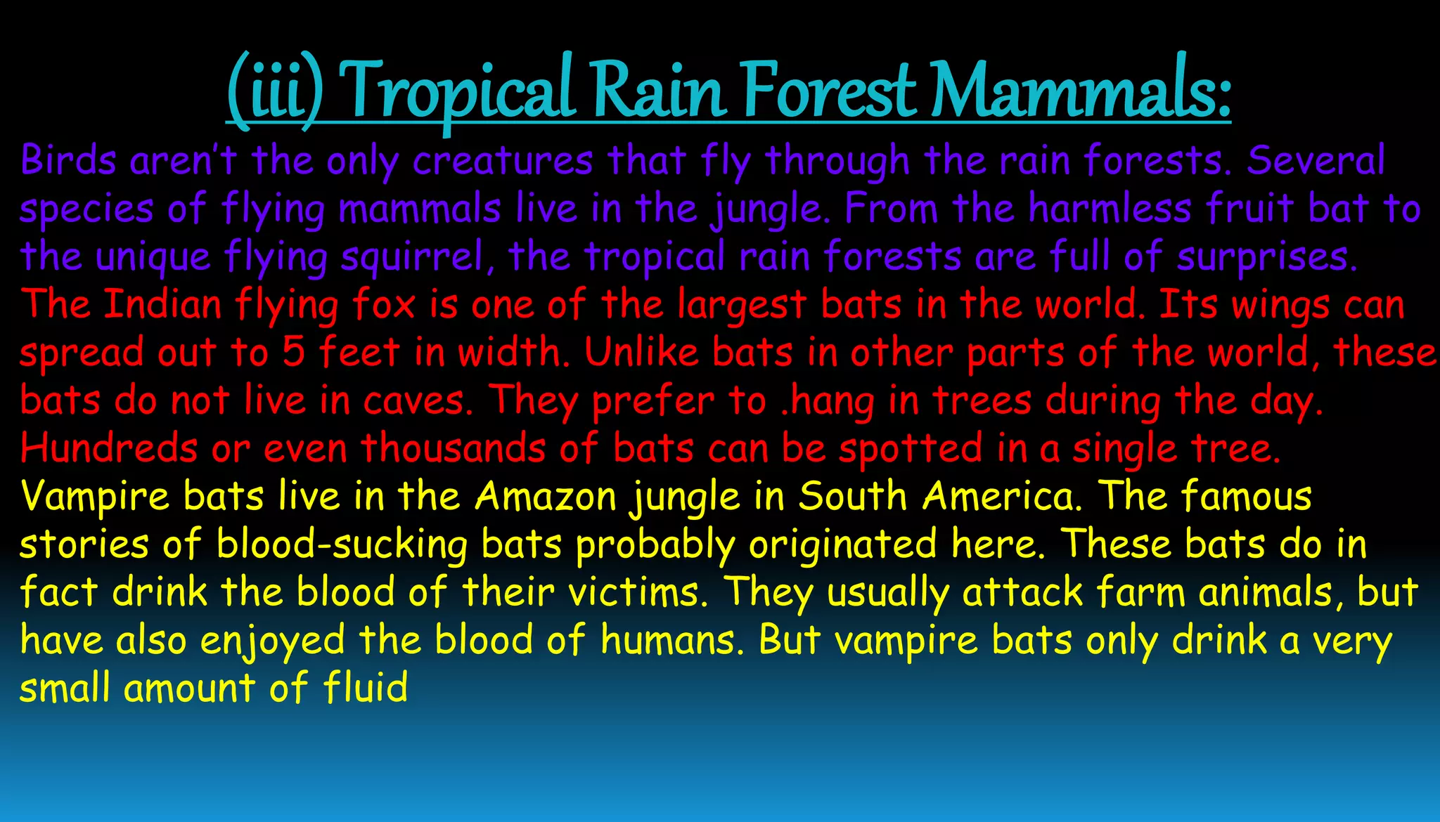 (iii) Tropical Rain Forest Mammals:
Birds aren’t the only creatures that fly through the rain forests. Several
species of flying mammals live in the jungle. From the harmless fruit bat to
the unique flying squirrel, the tropical rain forests are full of surprises.
The Indian flying fox is one of the largest bats in the world. Its wings can
spread out to 5 feet in width. Unlike bats in other parts of the world, these
bats do not live in caves. They prefer to .hang in trees during the day.
Hundreds or even thousands of bats can be spotted in a single tree.
Vampire bats live in the Amazon jungle in South America. The famous
stories of blood-sucking bats probably originated here. These bats do in
fact drink the blood of their victims. They usually attack farm animals, but
have also enjoyed the blood of humans. But vampire bats only drink a very
small amount of fluid
 