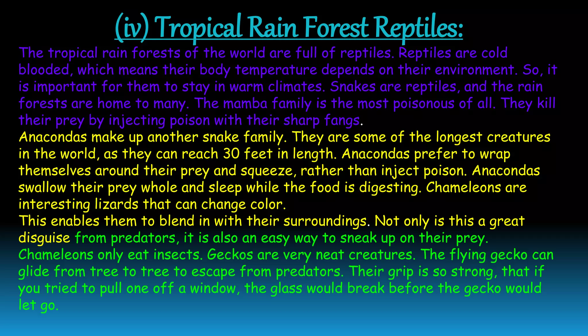 (iv) Tropical Rain Forest Reptiles:
The tropical rain forests of the world are full of reptiles. Reptiles are cold
blooded, which means their body temperature depends on their environment. So, it
is important for them to stay in warm climates. Snakes are reptiles, and the rain
forests are home to many. The mamba family is the most poisonous of all. They kill
their prey by injecting poison with their sharp fangs.
Anacondas make up another snake family. They are some of the longest creatures
in the world, as they can reach 30 feet in length. Anacondas prefer to wrap
themselves around their prey and squeeze, rather than inject poison. Anacondas
swallow their prey whole and sleep while the food is digesting. Chameleons are
interesting lizards that can change color.
This enables them to blend in with their surroundings. Not only is this a great
disguise from predators, it is also an easy way to sneak up on their prey.
Chameleons only eat insects. Geckos are very neat creatures. The flying gecko can
glide from tree to tree to escape from predators. Their grip is so strong, that if
you tried to pull one off a window, the glass would break before the gecko would
let go.
 