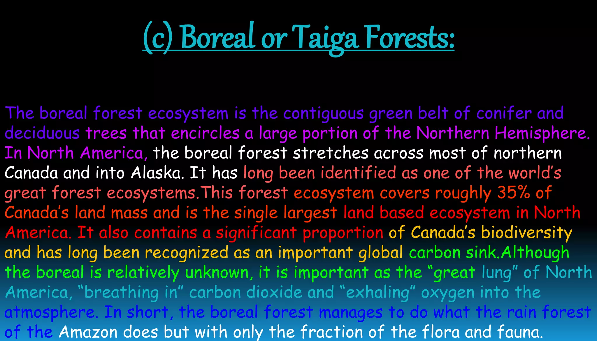 (c) Boreal or Taiga Forests:
The boreal forest ecosystem is the contiguous green belt of conifer and
deciduous trees that encircles a large portion of the Northern Hemisphere.
In North America, the boreal forest stretches across most of northern
Canada and into Alaska. It has long been identified as one of the world’s
great forest ecosystems.This forest ecosystem covers roughly 35% of
Canada’s land mass and is the single largest land based ecosystem in North
America. It also contains a significant proportion of Canada’s biodiversity
and has long been recognized as an important global carbon sink.Although
the boreal is relatively unknown, it is important as the “great lung” of North
America, “breathing in” carbon dioxide and “exhaling” oxygen into the
atmosphere. In short, the boreal forest manages to do what the rain forest
of the Amazon does but with only the fraction of the flora and fauna.
 