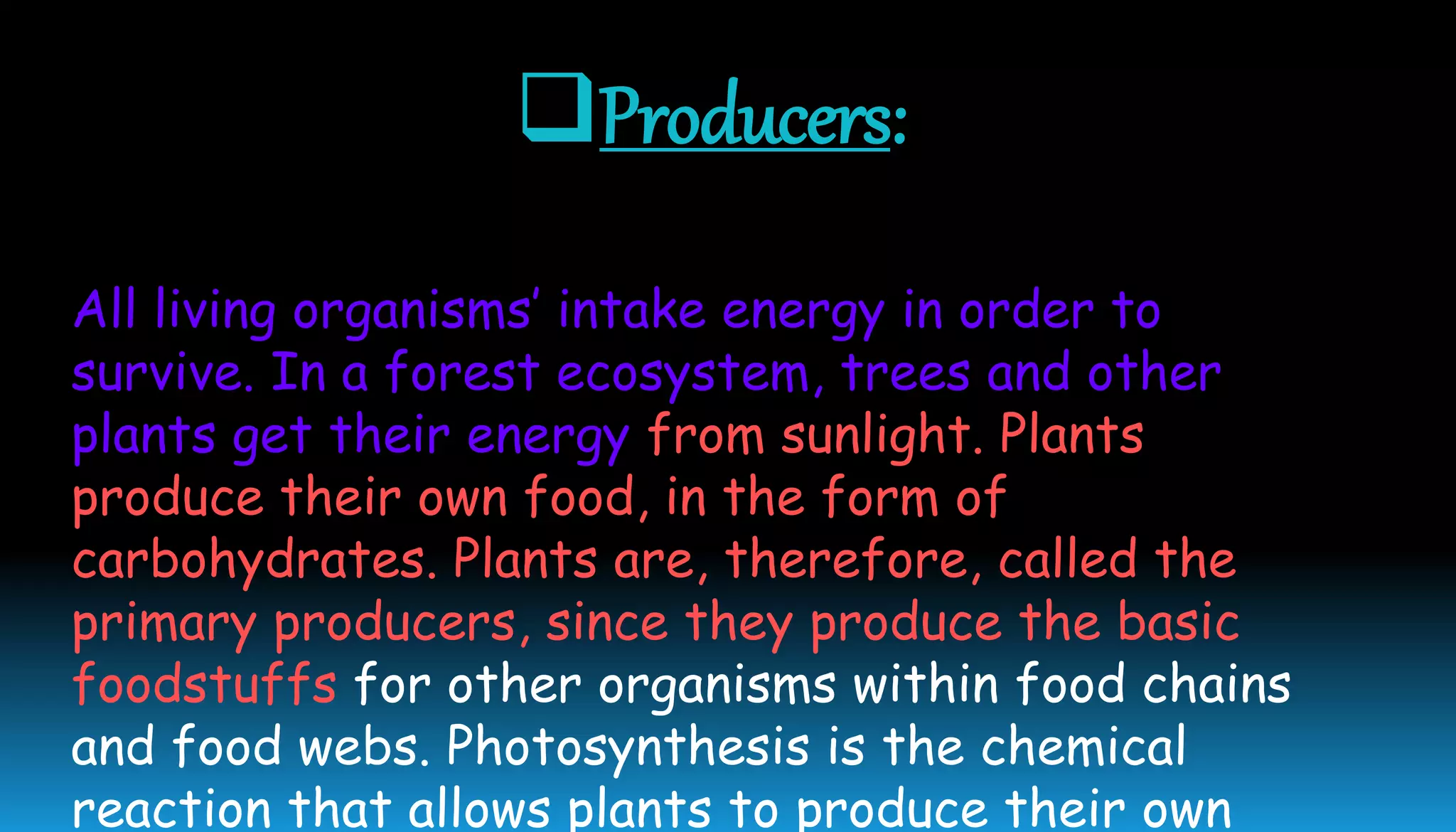 Producers:
All living organisms’ intake energy in order to
survive. In a forest ecosystem, trees and other
plants get their energy from sunlight. Plants
produce their own food, in the form of
carbohydrates. Plants are, therefore, called the
primary producers, since they produce the basic
foodstuffs for other organisms within food chains
and food webs. Photosynthesis is the chemical
reaction that allows plants to produce their own
 