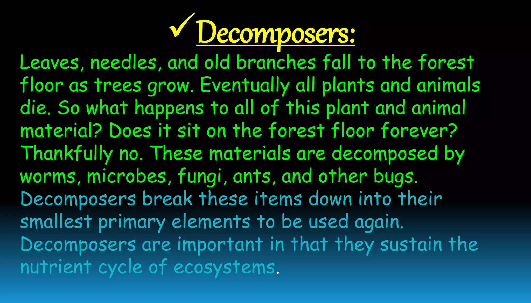 Decomposers:
Leaves, needles, and old branches fall to the forest
floor as trees grow. Eventually all plants and animals
die. So what happens to all of this plant and animal
material? Does it sit on the forest floor forever?
Thankfully no. These materials are decomposed by
worms, microbes, fungi, ants, and other bugs.
Decomposers break these items down into their
smallest primary elements to be used again.
Decomposers are important in that they sustain the
nutrient cycle of ecosystems.
 