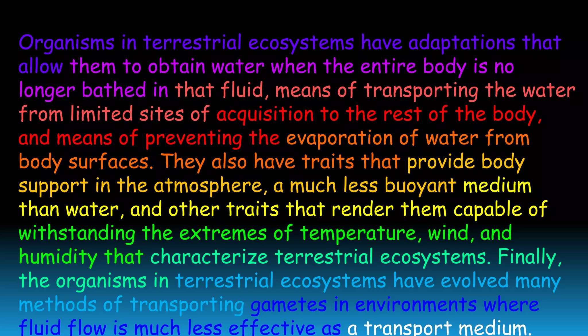 Organisms in terrestrial ecosystems have adaptations that
allow them to obtain water when the entire body is no
longer bathed in that fluid, means of transporting the water
from limited sites of acquisition to the rest of the body,
and means of preventing the evaporation of water from
body surfaces. They also have traits that provide body
support in the atmosphere, a much less buoyant medium
than water, and other traits that render them capable of
withstanding the extremes of temperature, wind, and
humidity that characterize terrestrial ecosystems. Finally,
the organisms in terrestrial ecosystems have evolved many
methods of transporting gametes in environments where
fluid flow is much less effective as a transport medium.
 