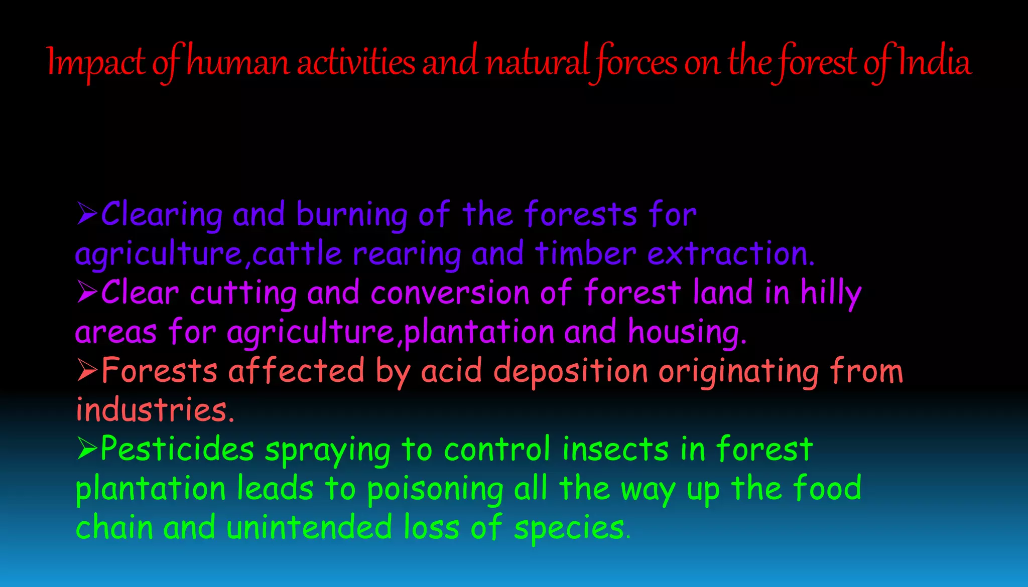 Clearing and burning of the forests for
agriculture,cattle rearing and timber extraction.
Clear cutting and conversion of forest land in hilly
areas for agriculture,plantation and housing.
Forests affected by acid deposition originating from
industries.
Pesticides spraying to control insects in forest
plantation leads to poisoning all the way up the food
chain and unintended loss of species.
ImpactofhumanactivitiesandnaturalforcesontheforestofIndia
 