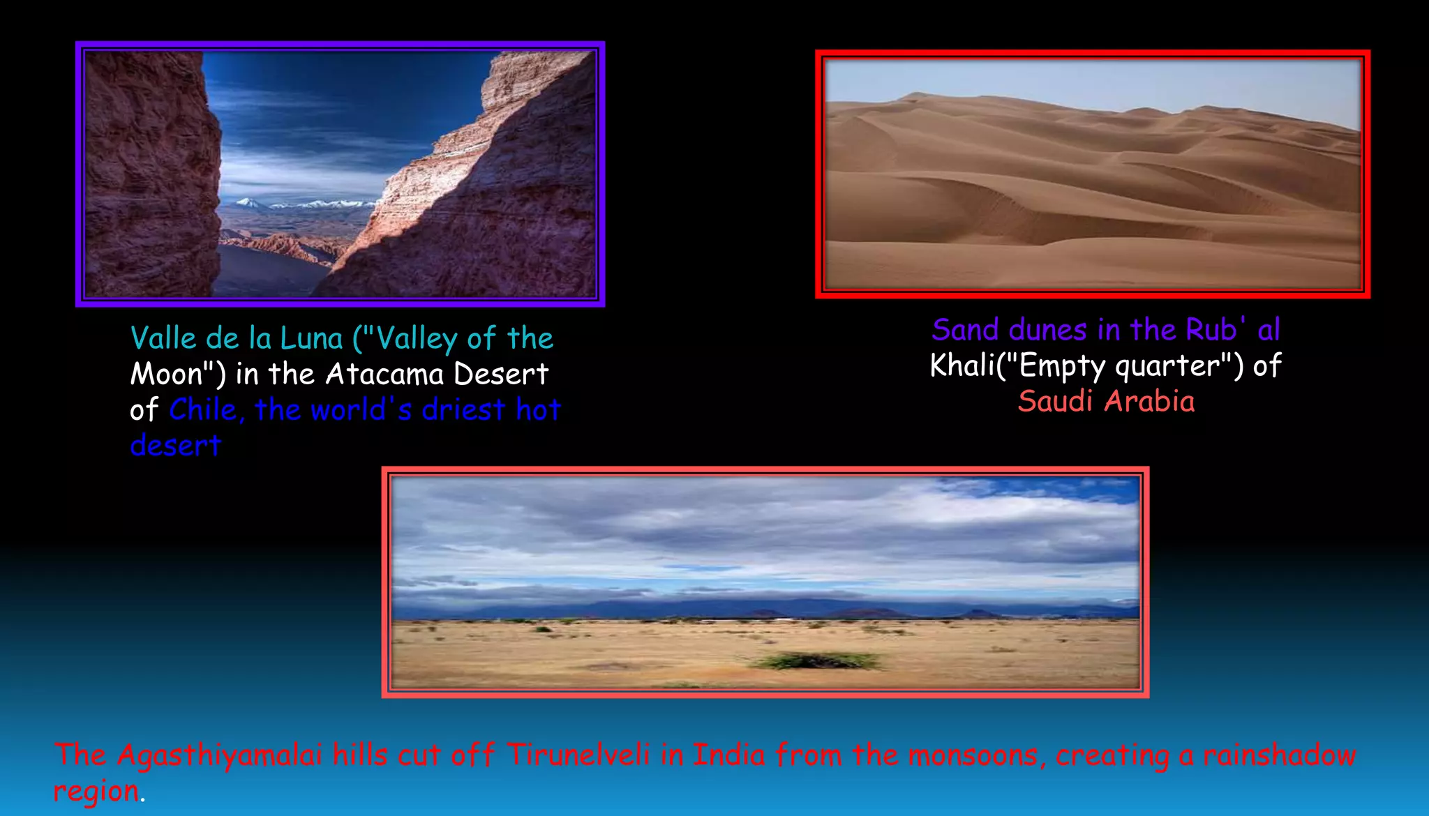 Valle de la Luna ("Valley of the
Moon") in the Atacama Desert
of Chile, the world's driest hot
desert
Sand dunes in the Rub' al
Khali("Empty quarter") of
Saudi Arabia
The Agasthiyamalai hills cut off Tirunelveli in India from the monsoons, creating a rainshadow
region.
 