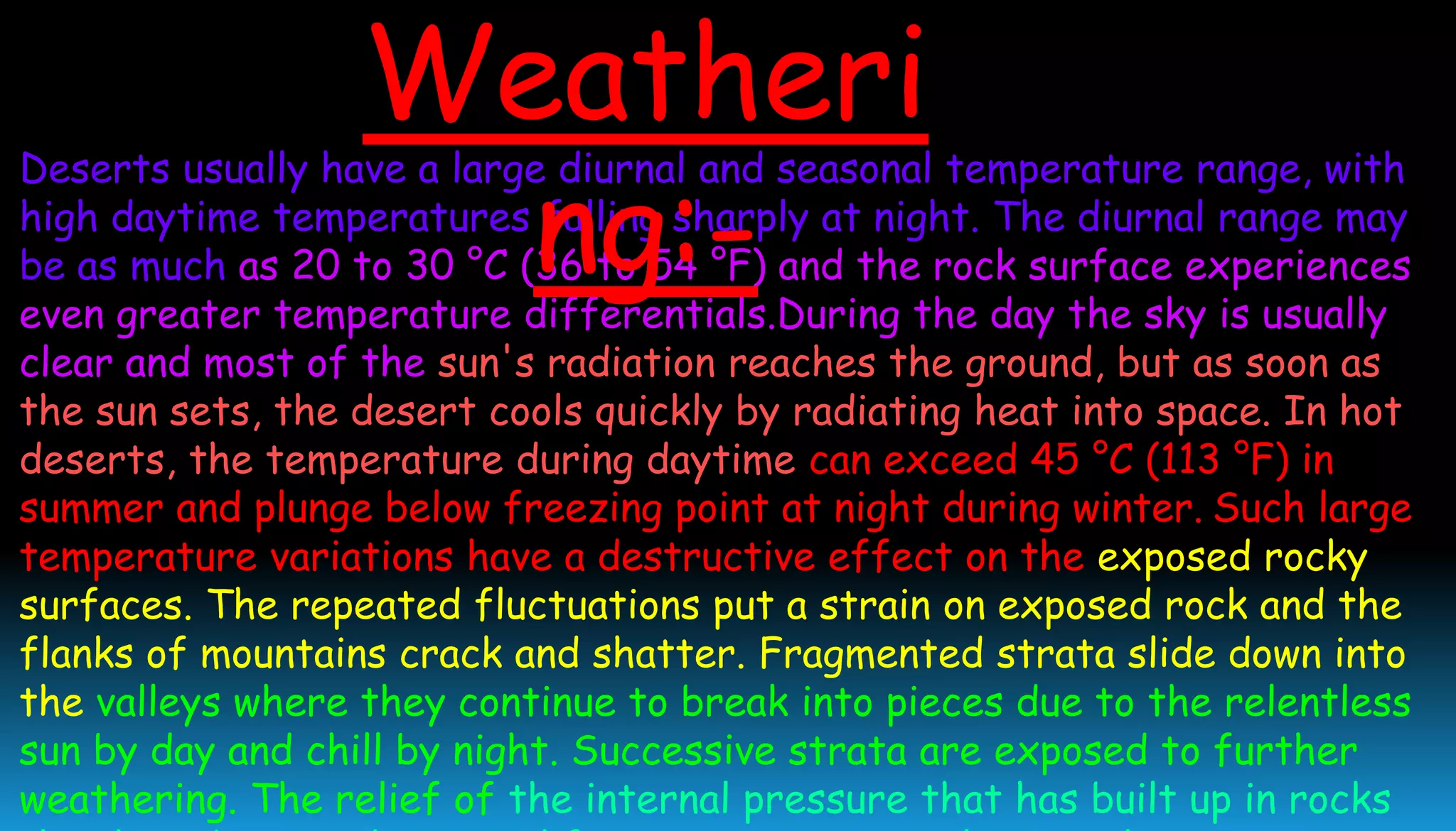 Deserts usually have a large diurnal and seasonal temperature range, with
high daytime temperatures falling sharply at night. The diurnal range may
be as much as 20 to 30 °C (36 to 54 °F) and the rock surface experiences
even greater temperature differentials.During the day the sky is usually
clear and most of the sun's radiation reaches the ground, but as soon as
the sun sets, the desert cools quickly by radiating heat into space. In hot
deserts, the temperature during daytime can exceed 45 °C (113 °F) in
summer and plunge below freezing point at night during winter. Such large
temperature variations have a destructive effect on the exposed rocky
surfaces. The repeated fluctuations put a strain on exposed rock and the
flanks of mountains crack and shatter. Fragmented strata slide down into
the valleys where they continue to break into pieces due to the relentless
sun by day and chill by night. Successive strata are exposed to further
weathering. The relief of the internal pressure that has built up in rocks
Weatheri
ng:-
 
