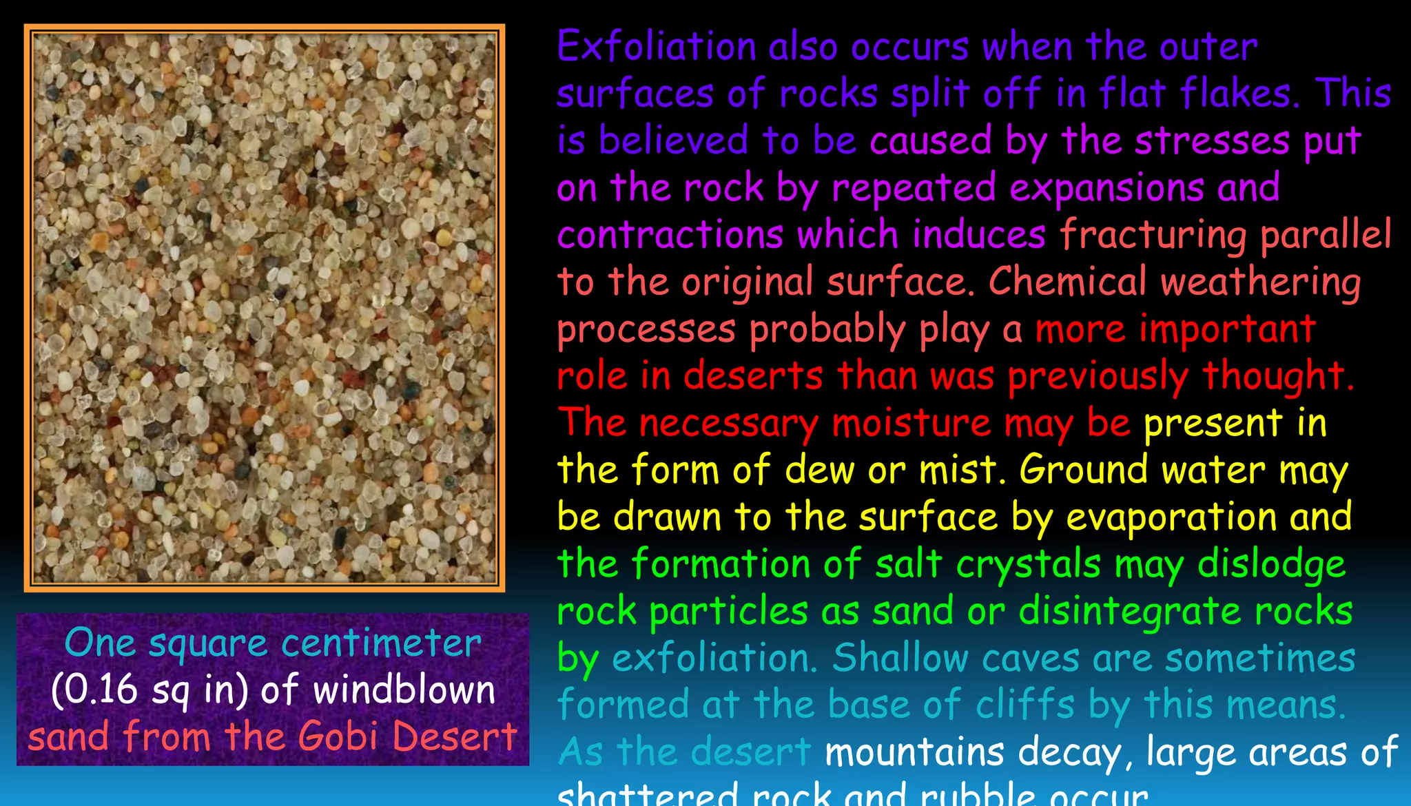 One square centimeter
(0.16 sq in) of windblown
sand from the Gobi Desert
Exfoliation also occurs when the outer
surfaces of rocks split off in flat flakes. This
is believed to be caused by the stresses put
on the rock by repeated expansions and
contractions which induces fracturing parallel
to the original surface. Chemical weathering
processes probably play a more important
role in deserts than was previously thought.
The necessary moisture may be present in
the form of dew or mist. Ground water may
be drawn to the surface by evaporation and
the formation of salt crystals may dislodge
rock particles as sand or disintegrate rocks
by exfoliation. Shallow caves are sometimes
formed at the base of cliffs by this means.
As the desert mountains decay, large areas of
 