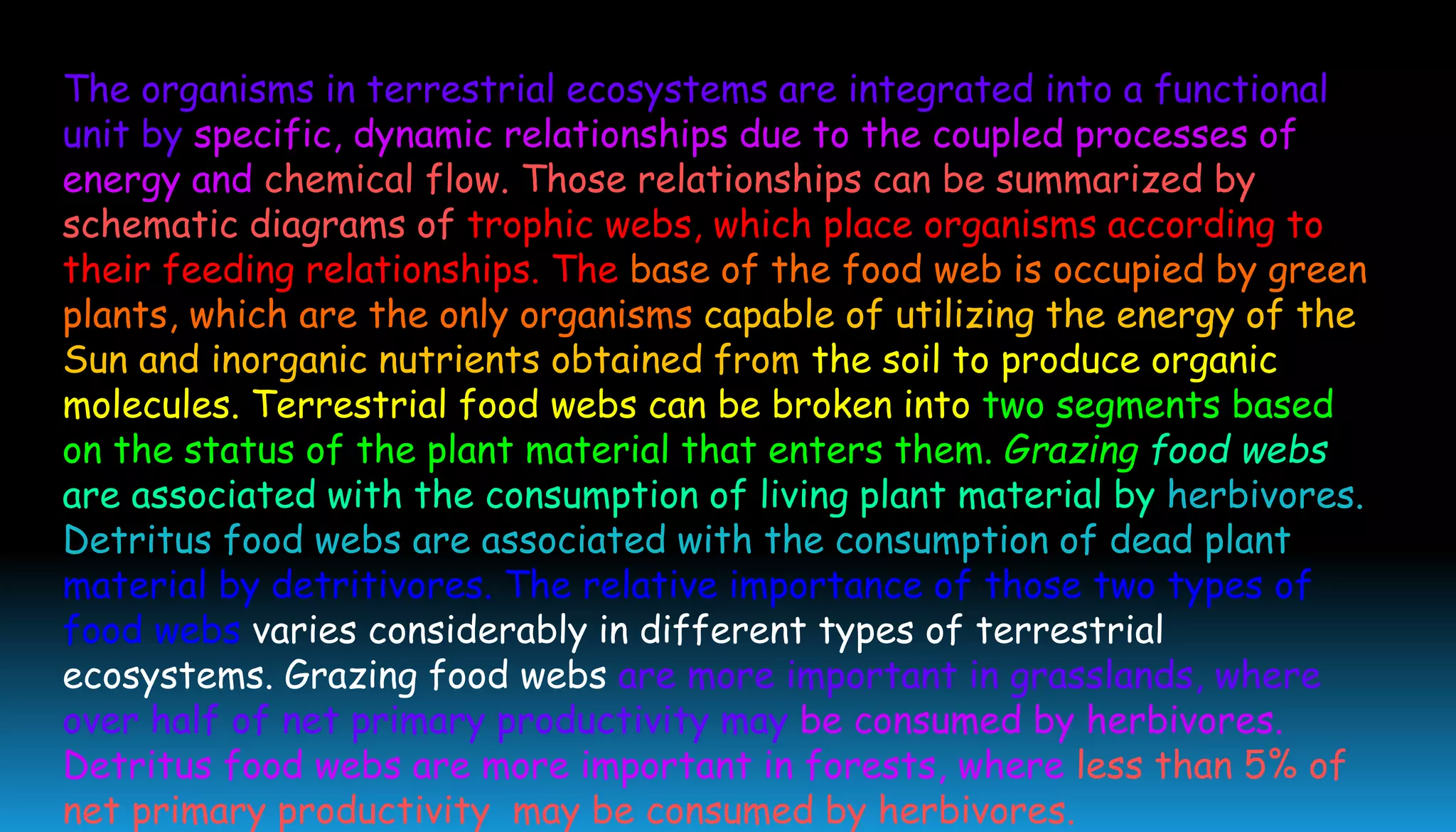 The organisms in terrestrial ecosystems are integrated into a functional
unit by specific, dynamic relationships due to the coupled processes of
energy and chemical flow. Those relationships can be summarized by
schematic diagrams of trophic webs, which place organisms according to
their feeding relationships. The base of the food web is occupied by green
plants, which are the only organisms capable of utilizing the energy of the
Sun and inorganic nutrients obtained from the soil to produce organic
molecules. Terrestrial food webs can be broken into two segments based
on the status of the plant material that enters them. Grazing food webs
are associated with the consumption of living plant material by herbivores.
Detritus food webs are associated with the consumption of dead plant
material by detritivores. The relative importance of those two types of
food webs varies considerably in different types of terrestrial
ecosystems. Grazing food webs are more important in grasslands, where
over half of net primary productivity may be consumed by herbivores.
Detritus food webs are more important in forests, where less than 5% of
net primary productivity may be consumed by herbivores.
 