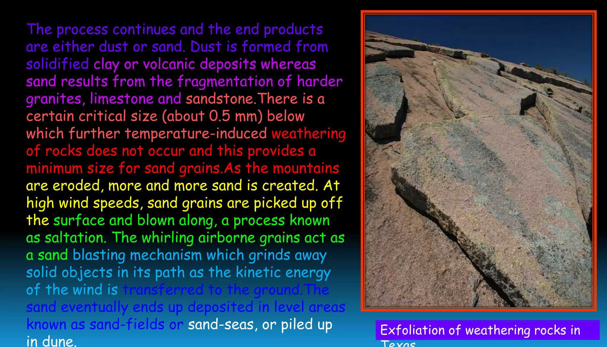 The process continues and the end products
are either dust or sand. Dust is formed from
solidified clay or volcanic deposits whereas
sand results from the fragmentation of harder
granites, limestone and sandstone.There is a
certain critical size (about 0.5 mm) below
which further temperature-induced weathering
of rocks does not occur and this provides a
minimum size for sand grains.As the mountains
are eroded, more and more sand is created. At
high wind speeds, sand grains are picked up off
the surface and blown along, a process known
as saltation. The whirling airborne grains act as
a sand blasting mechanism which grinds away
solid objects in its path as the kinetic energy
of the wind is transferred to the ground.The
sand eventually ends up deposited in level areas
known as sand-fields or sand-seas, or piled up
in dune.
Exfoliation of weathering rocks in
 