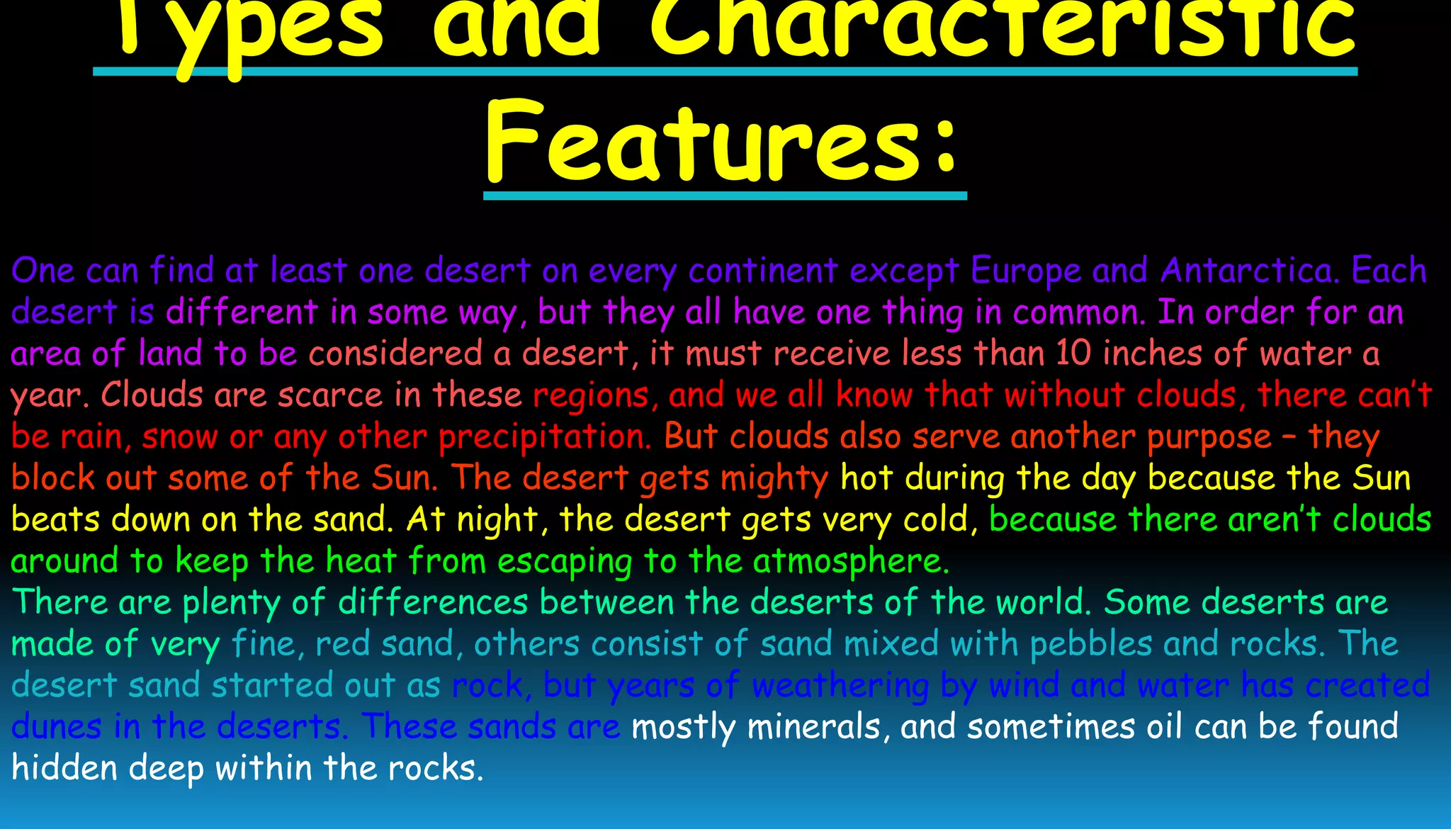 Types and Characteristic
Features:
One can find at least one desert on every continent except Europe and Antarctica. Each
desert is different in some way, but they all have one thing in common. In order for an
area of land to be considered a desert, it must receive less than 10 inches of water a
year. Clouds are scarce in these regions, and we all know that without clouds, there can’t
be rain, snow or any other precipitation. But clouds also serve another purpose – they
block out some of the Sun. The desert gets mighty hot during the day because the Sun
beats down on the sand. At night, the desert gets very cold, because there aren’t clouds
around to keep the heat from escaping to the atmosphere.
There are plenty of differences between the deserts of the world. Some deserts are
made of very fine, red sand, others consist of sand mixed with pebbles and rocks. The
desert sand started out as rock, but years of weathering by wind and water has created
dunes in the deserts. These sands are mostly minerals, and sometimes oil can be found
hidden deep within the rocks.
 