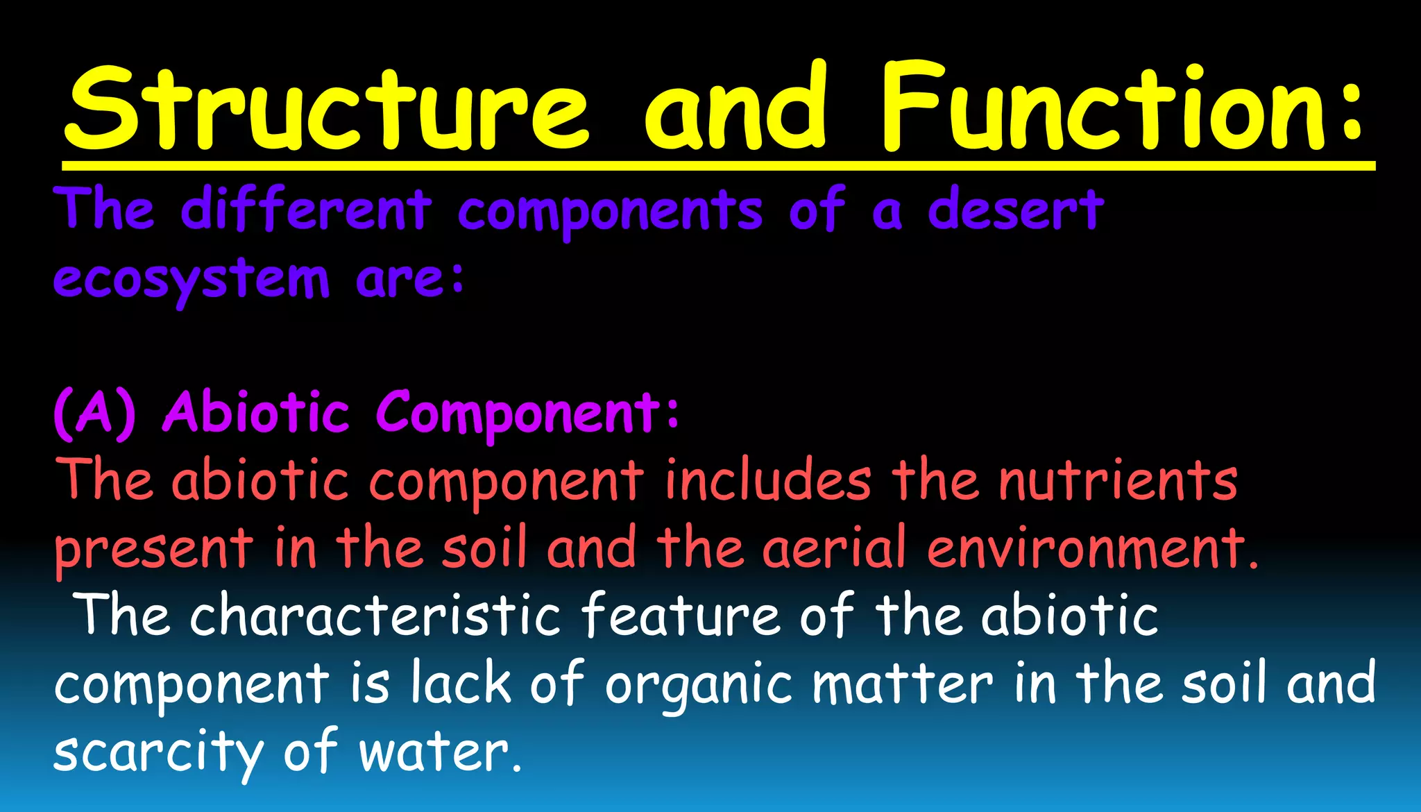 Structure and Function:
The different components of a desert
ecosystem are:
(A) Abiotic Component:
The abiotic component includes the nutrients
present in the soil and the aerial environment.
The characteristic feature of the abiotic
component is lack of organic matter in the soil and
scarcity of water.
 